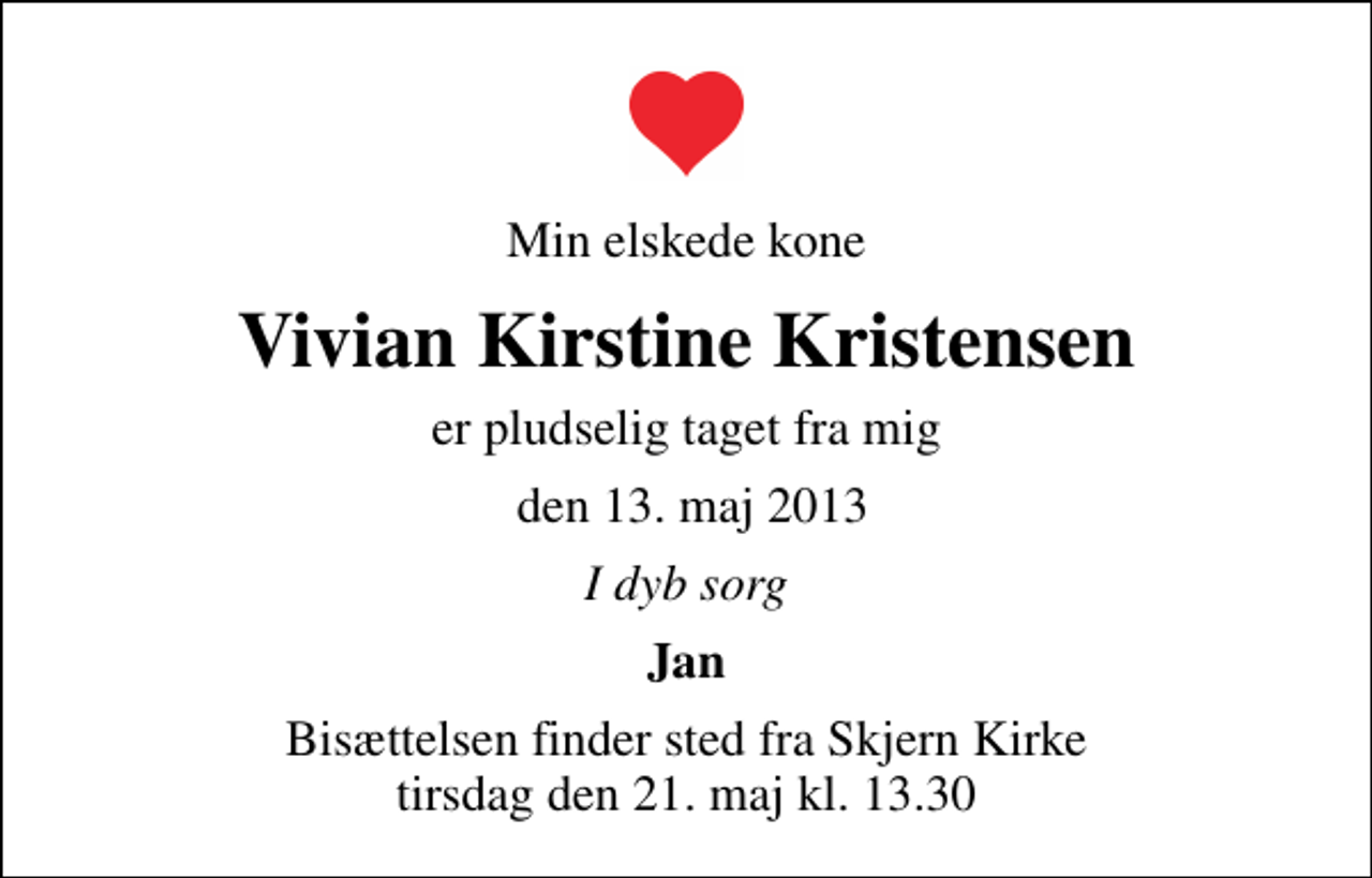 <p>Min elskede kone<br />Vivian Kirstine Kristensen<br />er pludselig taget fra mig<br />den 13. maj 2013<br />I dyb sorg<br />Jan<br />Bisættelsen finder sted fra Skjern Kirke tirsdag den 21. maj kl. 13.30</p>