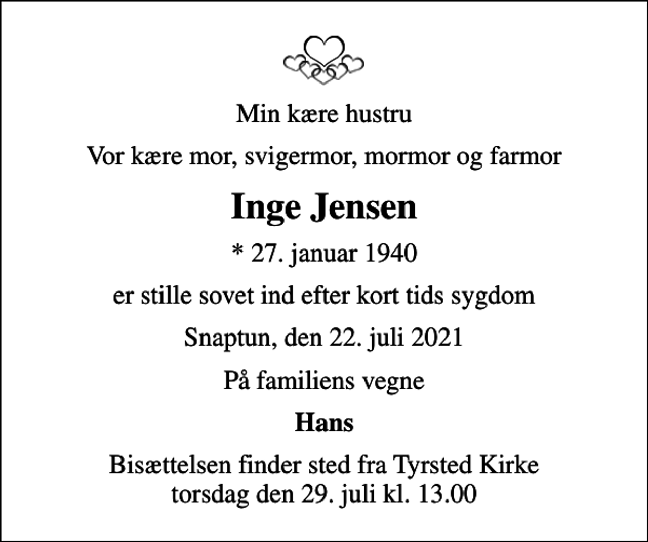 <p>Min kære hustru<br />Vor kære mor, svigermor, mormor og farmor<br />Inge Jensen<br />* 27. januar 1940<br />er stille sovet ind efter kort tids sygdom<br />Snaptun, den 22. juli 2021<br />På familiens vegne<br />Hans<br />Bisættelsen finder sted fra Tyrsted Kirke torsdag den 29. juli kl. 13.00</p>