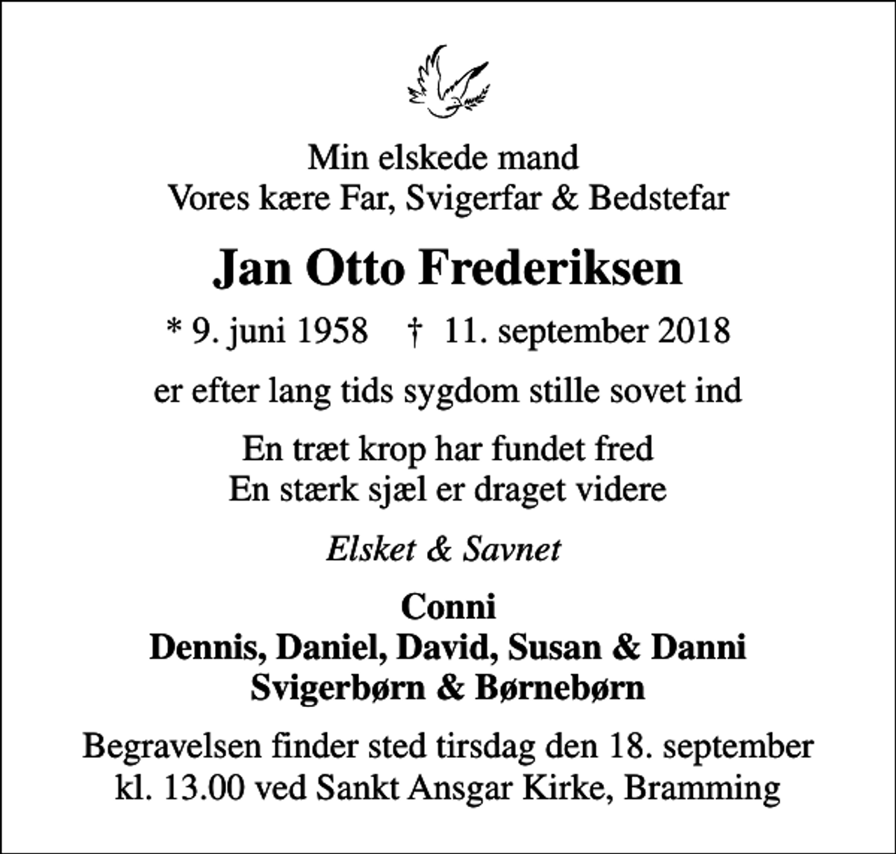 <p>Min elskede mand Vores kære Far, Svigerfar &amp; Bedstefar<br />Jan Otto Frederiksen<br />* 9. juni 1958 ✝ 11. september 2018<br />er efter lang tids sygdom stille sovet ind<br />En træt krop har fundet fred En stærk sjæl er draget videre<br />Elsket &amp; Savnet<br />Conni Dennis, Daniel, David, Susan &amp; Danni Svigerbørn &amp; Børnebørn<br />Begravelsen finder sted tirsdag den 18. september kl. 13.00 ved Sankt Ansgar Kirke, Bramming</p>