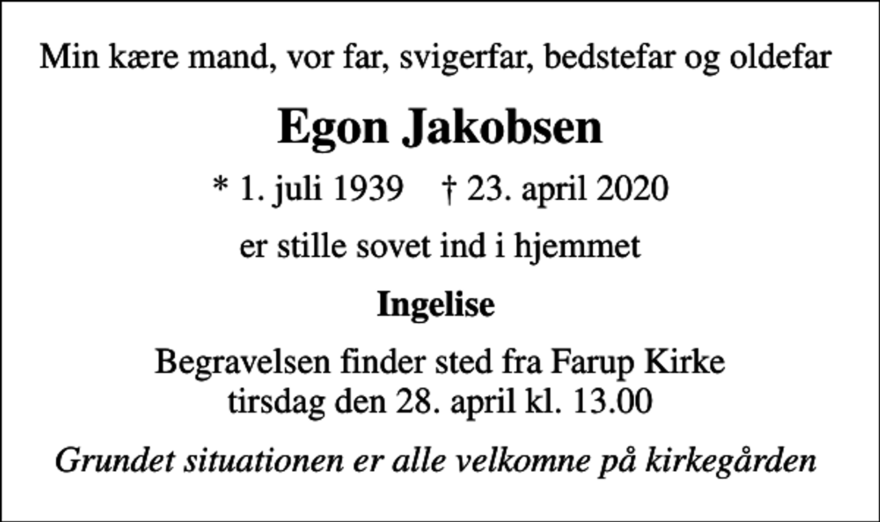 <p>Min kære mand, vor far, svigerfar, bedstefar og oldefar<br />Egon Jakobsen<br />* 1. juli 1939 ✝ 23. april 2020<br />er stille sovet ind i hjemmet<br />Ingelise<br />Begravelsen finder sted fra Farup Kirke tirsdag den 28. april kl. 13.00<br />Grundet situationen er alle velkomne på kirkegården</p>