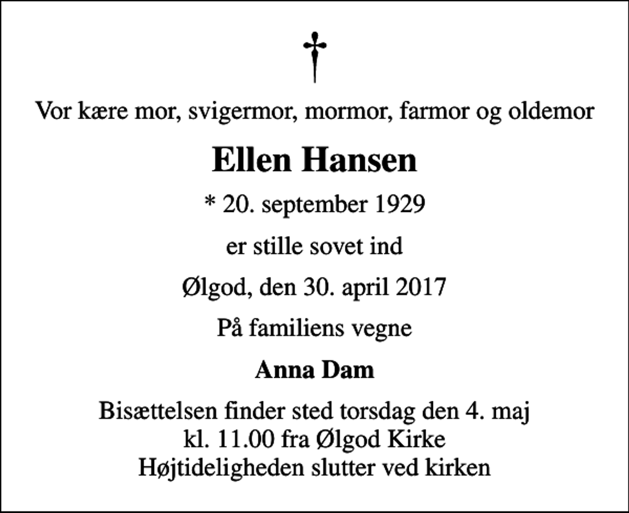 <p>Vor kære mor, svigermor, mormor, farmor og oldemor<br />Ellen Hansen<br />* 20. september 1929<br />er stille sovet ind<br />Ølgod, den 30. april 2017<br />På familiens vegne<br />Anna Dam<br />Bisættelsen finder sted torsdag den 4. maj kl. 11.00 fra Ølgod Kirke Højtideligheden slutter ved kirken</p>