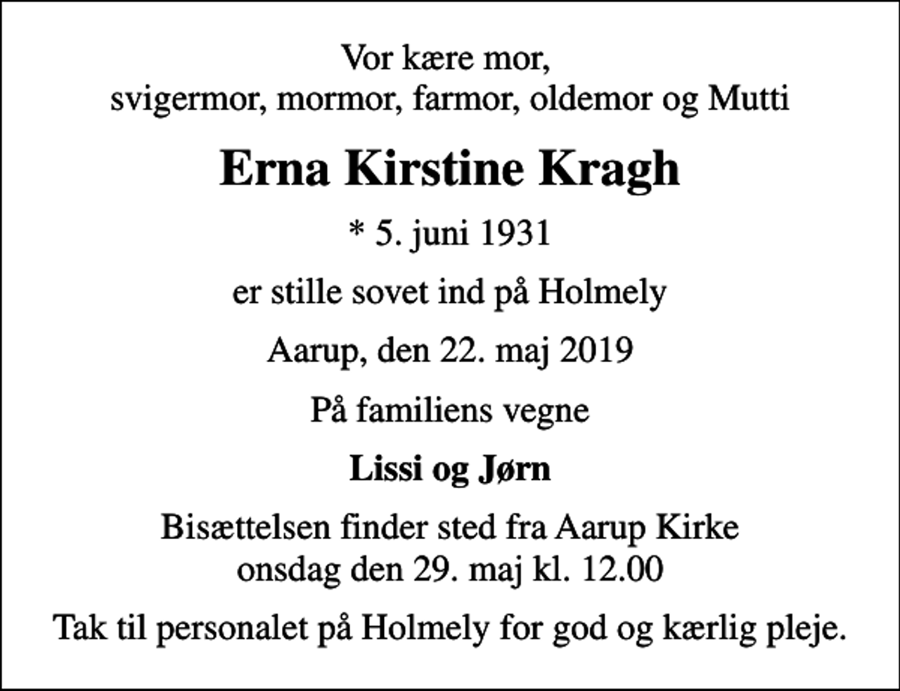 <p>Vor kære mor, svigermor, mormor, farmor, oldemor og Mutti<br />Erna Kirstine Kragh<br />* 5. juni 1931<br />er stille sovet ind på Holmely<br />Aarup, den 22. maj 2019<br />På familiens vegne<br />Lissi og Jørn<br />Bisættelsen finder sted fra Aarup Kirke onsdag den 29. maj kl. 12.00<br />Tak til personalet på Holmely for god og kærlig pleje.</p>