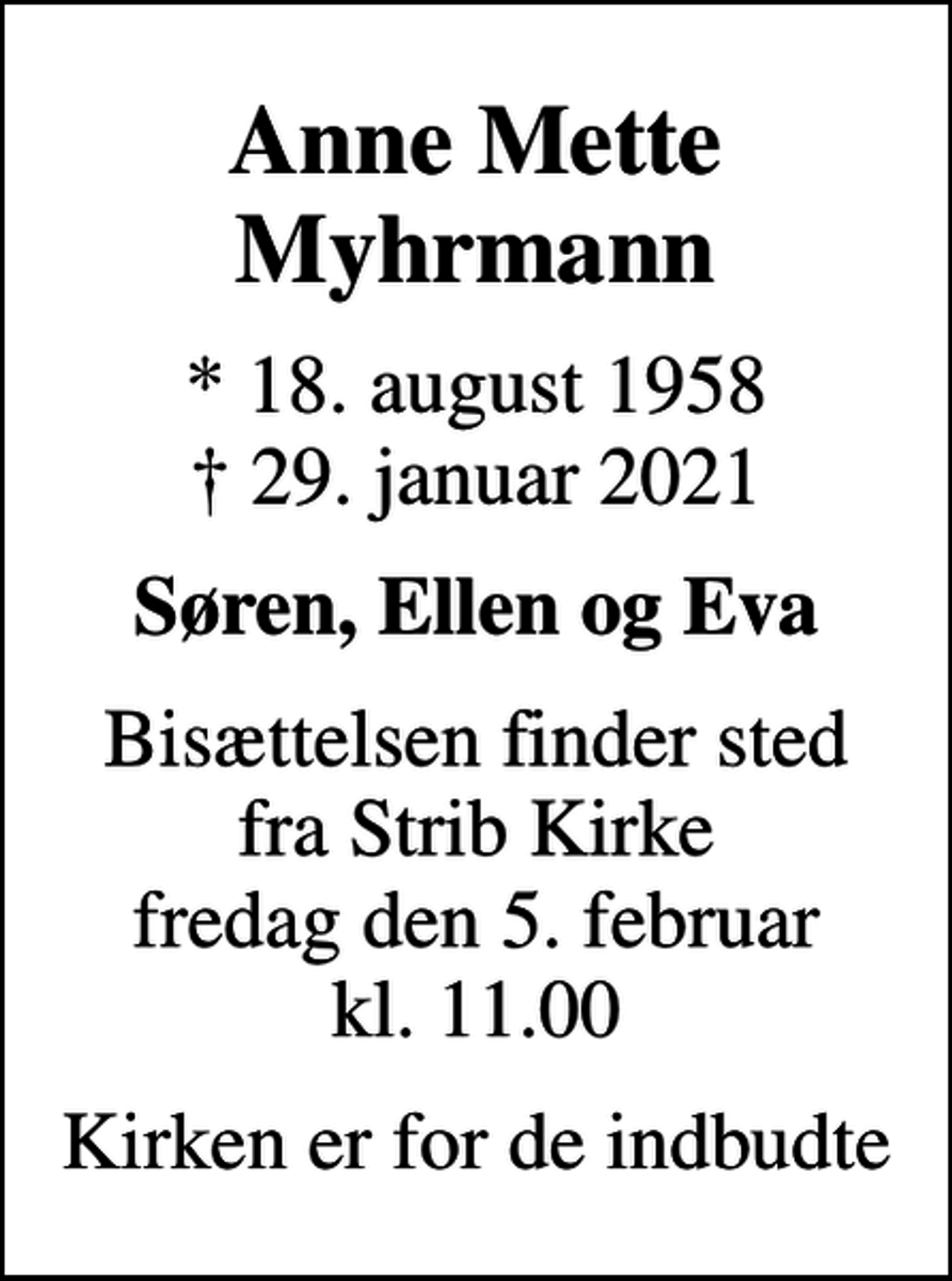<p>Anne Mette Myhrmann<br />* 18. august 1958<br />✝ 29. januar 2021<br />Søren, Ellen og Eva<br />Bisættelsen finder sted fra Strib Kirke fredag den 5. februar kl. 11.00<br />Kirken er for de indbudte</p>