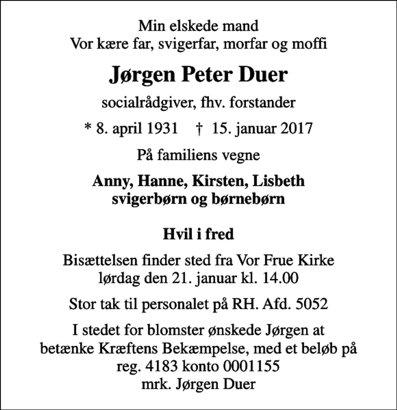 <p>Min elskede mand Vor kære far, svigerfar, morfar og moffi<br />Jørgen Peter Duer<br />socialrådgiver, fhv. forstander<br />* 8. april 1931 ✝ 15. januar 2017<br />På familiens vegne<br />Anny, Hanne, Kirsten, Lisbeth svigerbørn og børnebørn Hvil i fred<br />Bisættelsen finder sted fra Vor Frue Kirke lørdag den 21. januar kl. 14.00<br />Stor tak til personalet på RH. Afd. 5052<br />I stedet for blomster ønskede Jørgen at betænke Kræftens Bekæmpelse, med et beløb på reg. 4183 konto 0001155 mrk. Jørgen Duer</p>