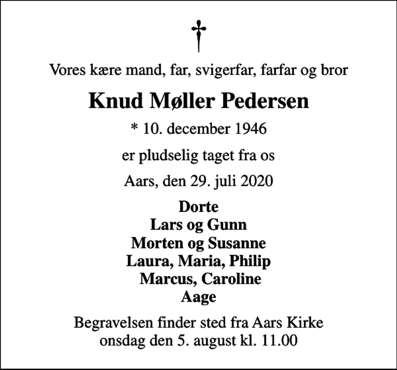 <p>Vores kære mand, far, svigerfar, farfar og bror<br />Knud Møller Pedersen<br />* 10. december 1946<br />er pludselig taget fra os<br />Aars, den 29. juli 2020<br />Dorte Lars og Gunn Morten og Susanne Laura, Maria, Philip Marcus, Caroline Aage<br />Begravelsen finder sted fra Aars Kirke onsdag den 5. august kl. 11.00</p>