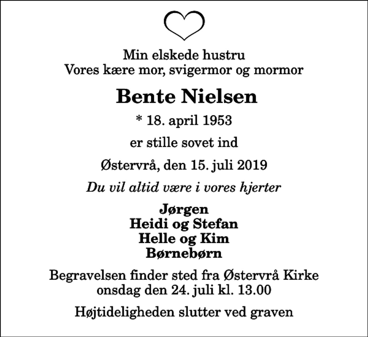 <p>Min elskede hustru Vores kære mor, svigermor og mormor<br />Bente Nielsen<br />* 18. april 1953<br />er stille sovet ind<br />Østervrå, den 15. juli 2019<br />Du vil altid være i vores hjerter<br />Jørgen Heidi og Stefan Helle og Kim Børnebørn<br />Begravelsen finder sted fra Østervrå Kirke onsdag den 24. juli kl. 13.00 Højtideligheden slutter ved graven</p>