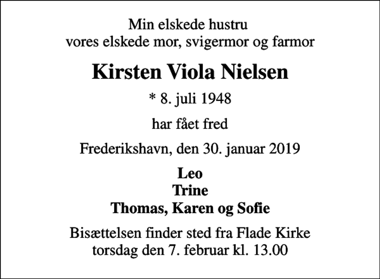 <p>Min elskede hustru vores elskede mor, svigermor og farmor<br />Kirsten Viola Nielsen<br />* 8. juli 1948<br />har fået fred<br />Frederikshavn, den 30. januar 2019<br />Leo Trine Thomas, Karen og Sofie<br />Bisættelsen finder sted fra Flade Kirke torsdag den 7. februar kl. 13.00</p>