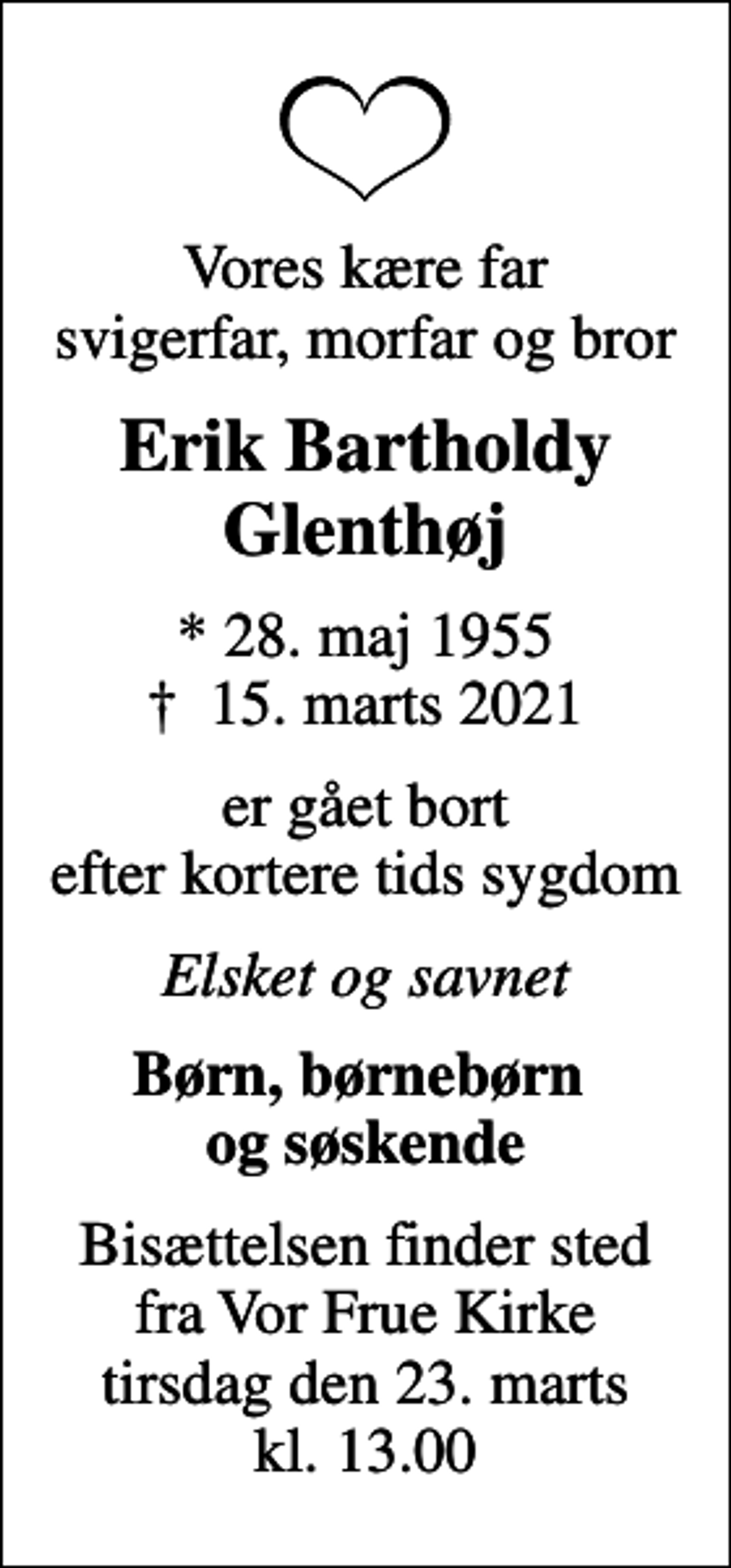 <p>Vores kære far svigerfar, morfar og bror<br />Erik Bartholdy Glenthøj<br />* 28. maj 1955<br />✝ 15. marts 2021<br />er gået bort efter kortere tids sygdom<br />Elsket og savnet<br />Børn, børnebørn og søskende<br />Bisættelsen finder sted fra Vor Frue Kirke tirsdag den 23. marts kl. 13.00</p>