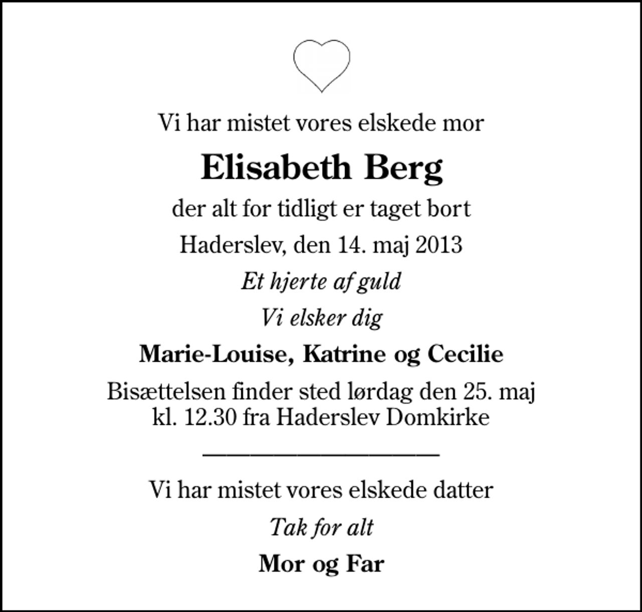 <p>Vi har mistet vores elskede mor<br />Elisabeth Berg<br />der alt for tidligt er taget bort<br />Haderslev, den 14. maj 2013<br />Et hjerte af guld<br />Vi elsker dig<br />Marie-Louise, Katrine og Cecilie<br />Bisættelsen finder sted lørdag den 25. maj kl. 12.30 fra Haderslev Domkirke<br />Vi har mistet vores elskede datter<br />Tak for alt<br />Mor og Far</p>