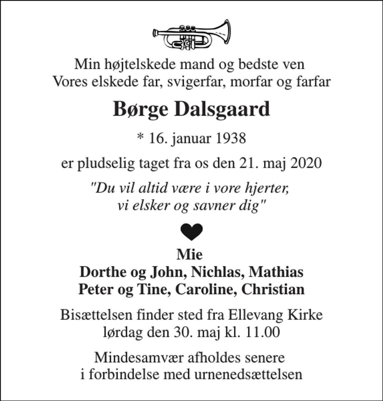 <p>Min højtelskede mand og bedste ven Vores elskede far, svigerfar, morfar og farfar<br />Børge Dalsgaard<br />*​ 16. januar 1938<br />er pludselig taget fra os den 21. maj 2020<br />"Du vil altid være i vore hjerter, vi elsker og savner dig"<br />Mie Dorthe og John, Nichlas, Mathias Peter og Tine, Caroline, Christian<br />Bisættelsen​ finder sted fra Ellevang Kirke​ lørdag den 30. maj​ kl. 11.00<br />Mindesamvær afholdes senere i forbindelse med urnenedsættelsen</p>