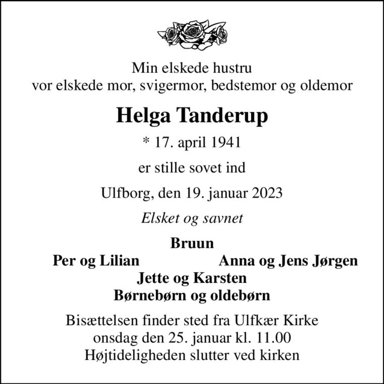 Min elskede hustru vor elskede mor, svigermor, bedstemor og oldemor
Helga Tanderup
* 17. april 1941
er stille sovet ind
Ulfborg, den 19. januar 2023
Elsket og savnet
Bruun
Per og Lilian
Anna og Jens Jørgen
Bisættelsen finder sted fra Ulfkær Kirke  onsdag den 25. januar kl. 11.00  Højtideligheden slutter ved kirken