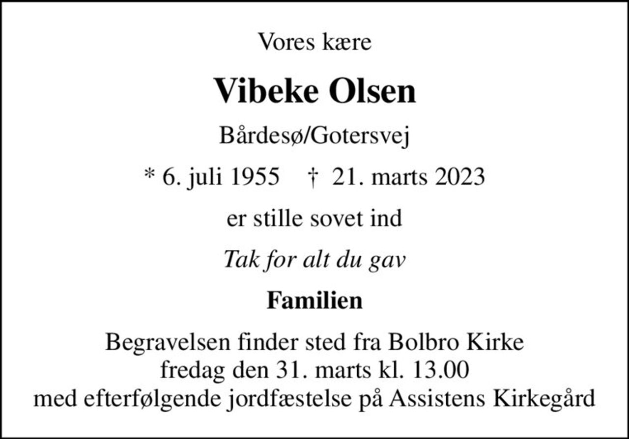 Vores kære
Vibeke Olsen
Bårdesø/Gotersvej
* 6. juli 1955    ✝ 21. marts 2023
er stille sovet ind
Tak for alt du gav
Familien
Begravelsen finder sted fra Bolbro Kirke  fredag den 31. marts kl. 13.00  med efterfølgende jordfæstelse på Assistens Kirkegård