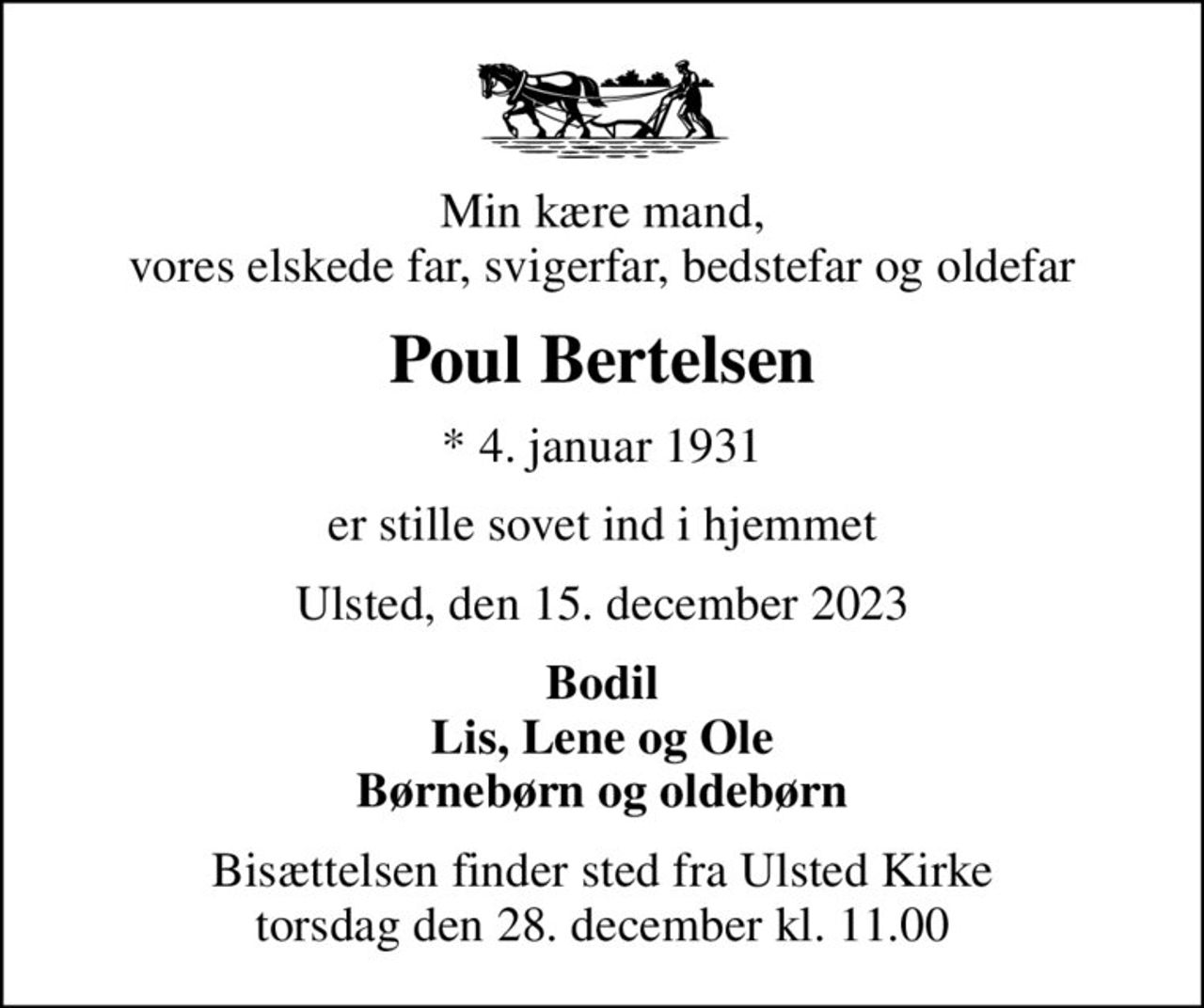 Min kære mand, vores elskede far, svigerfar, bedstefar og oldefar
Poul Bertelsen
* 4. januar 1931
er stille sovet ind i hjemmet
Ulsted, den 15. december 2023
Bodil Lis, Lene og Ole Børnebørn og oldebørn
Bisættelsen finder sted fra Ulsted Kirke  torsdag den 28. december kl. 11.00