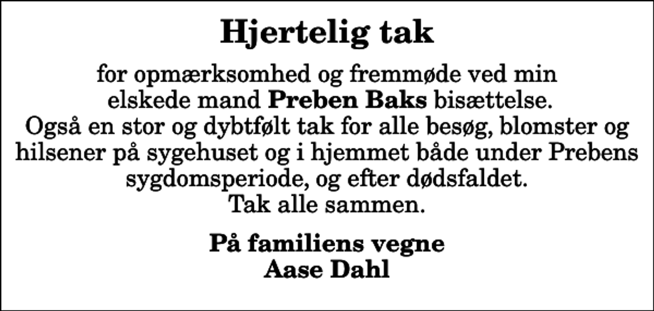 <p>Hjertelig tak<br />for opmærksomhed og fremmøde ved min elskede mand <em>Preben Baks</em> bisættelse. Også en stor og dybtfølt tak for alle besøg, blomster og hilsener på sygehuset og i hjemmet både under Prebens sygdomsperiode, og efter dødsfaldet. Tak alle sammen.<br />På familiens vegne Aase Dahl</p>