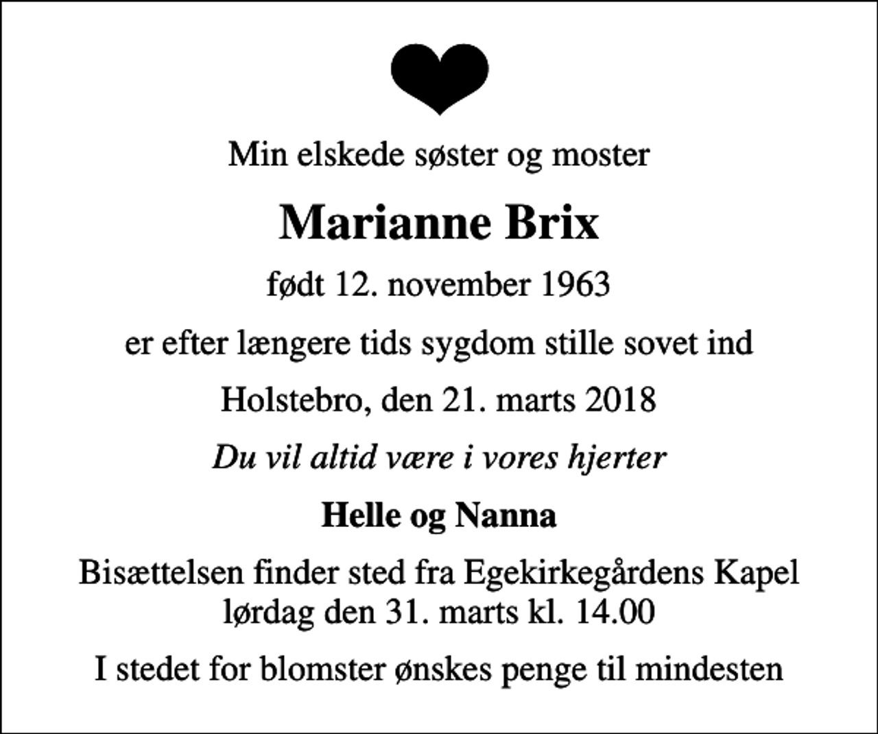 <p>Min elskede søster og moster<br />Marianne Brix<br />født 12. november 1963<br />er efter længere tids sygdom stille sovet ind<br />Holstebro, den 21. marts 2018<br />Du vil altid være i vores hjerter<br />Helle og Nanna<br />Bisættelsen finder sted fra Egekirkegårdens Kapel lørdag den 31. marts kl. 14.00<br />I stedet for blomster ønskes penge til mindesten</p>