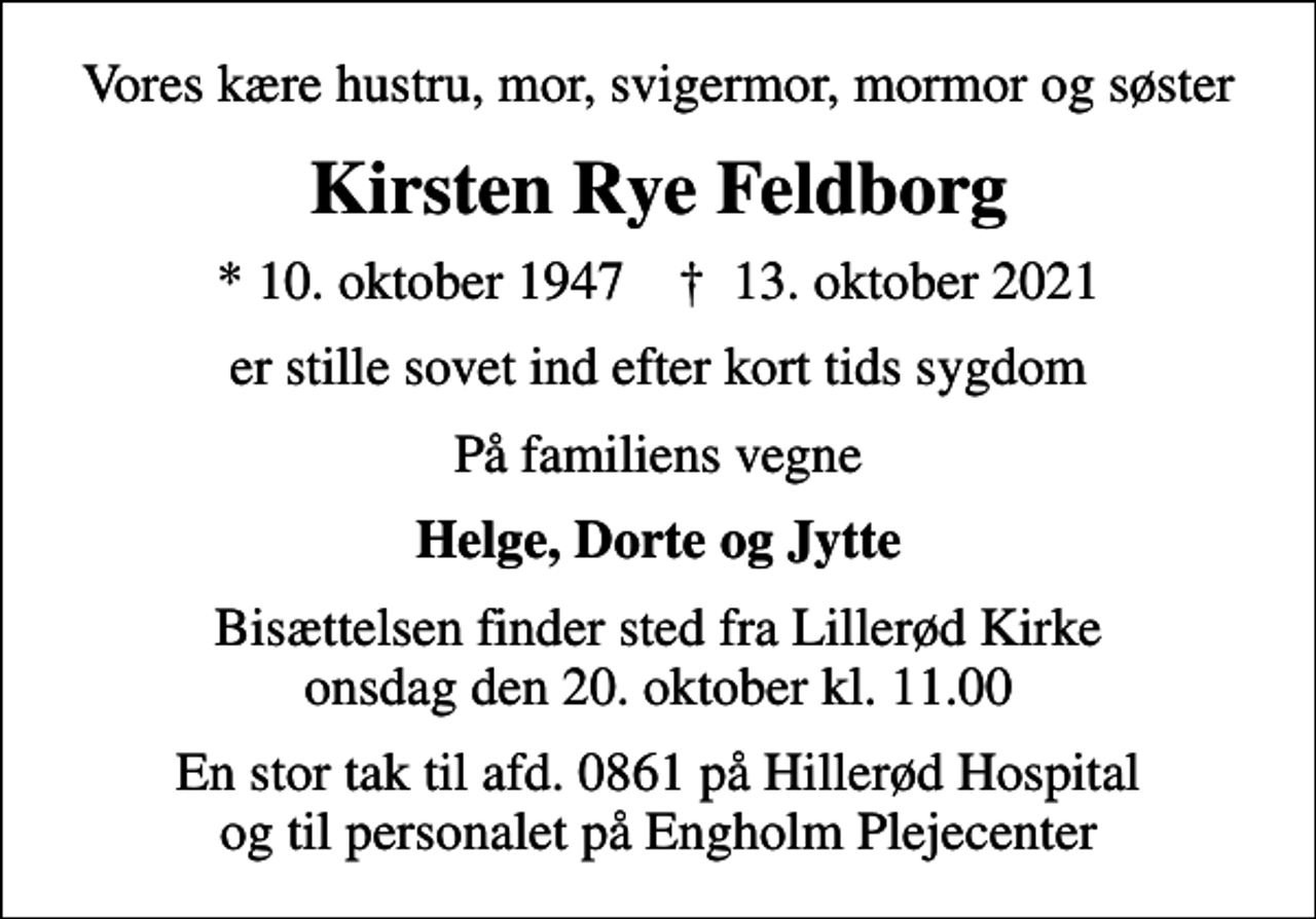 <p>Vores kære hustru, mor, svigermor, mormor og søster<br />Kirsten Rye Feldborg<br />* 10. oktober 1947 ✝ 13. oktober 2021<br />er stille sovet ind efter kort tids sygdom<br />På familiens vegne<br />Helge, Dorte og Jytte<br />Bisættelsen finder sted fra Lillerød Kirke onsdag den 20. oktober kl. 11.00<br />En stor tak til afd. 0861 på Hillerød Hospital og til personalet på Engholm Plejecenter</p>