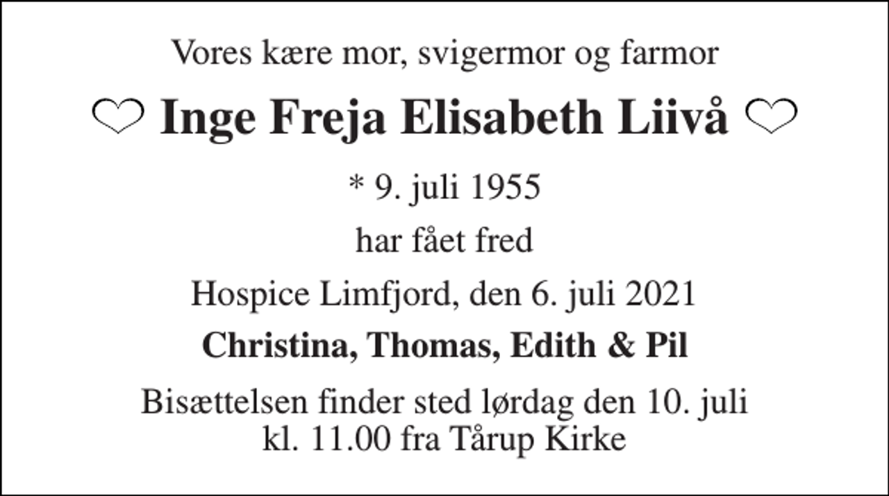 <p>Vores kære mor, svigermor og farmor<br />Inge Freja Elisabeth Liivå<br />*​ 9. juli 1955<br />har fået fred<br />Hospice Limfjord, den 6. juli 2021<br />Christina, Thomas, Edith &amp; Pil<br />Bisættelsen​ finder sted lørdag den 10. juli​ kl. 11.00 fra Tårup Kirke</p>