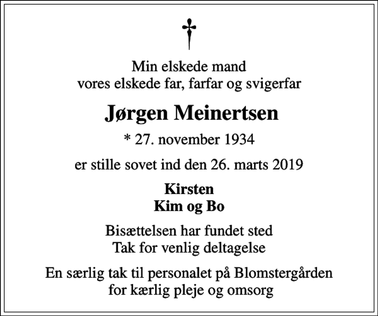 <p>Min elskede mand vores elskede far, farfar og svigerfar<br />Jørgen Meinertsen<br />* 27. november 1934<br />er stille sovet ind den 26. marts 2019<br />Kirsten Kim og Bo<br />Bisættelsen har fundet sted Tak for venlig deltagelse<br />En særlig tak til personalet på Blomstergården for kærlig pleje og omsorg</p>