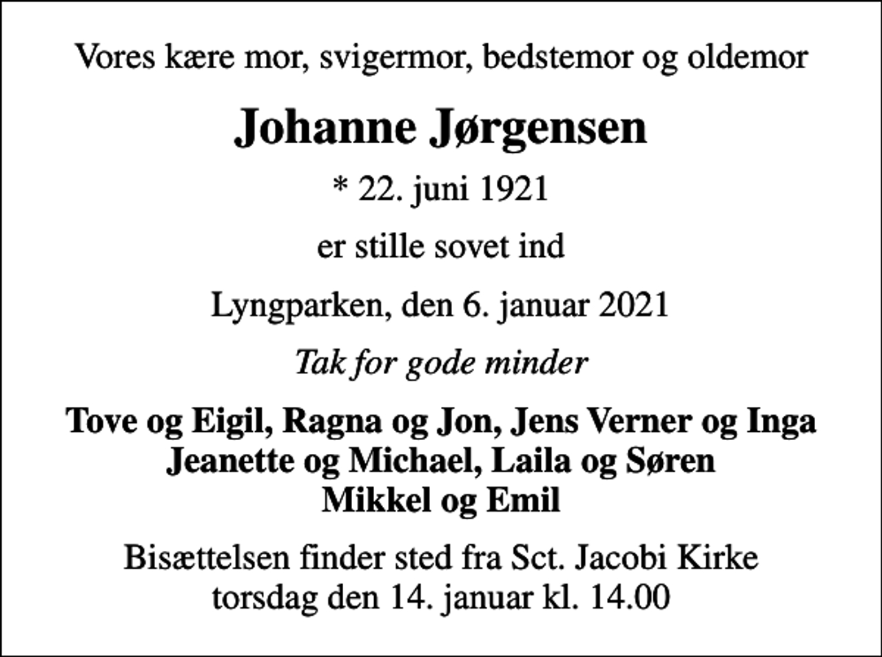 <p>Vores kære mor, svigermor, bedstemor og oldemor<br />Johanne Jørgensen<br />* 22. juni 1921<br />er stille sovet ind<br />Lyngparken, den 6. januar 2021<br />Tak for gode minder<br />Tove og Eigil, Ragna og Jon, Jens Verner og Inga Jeanette og Michael, Laila og Søren Mikkel og Emil<br />Bisættelsen finder sted fra Sct. Jacobi Kirke torsdag den 14. januar kl. 14.00</p>