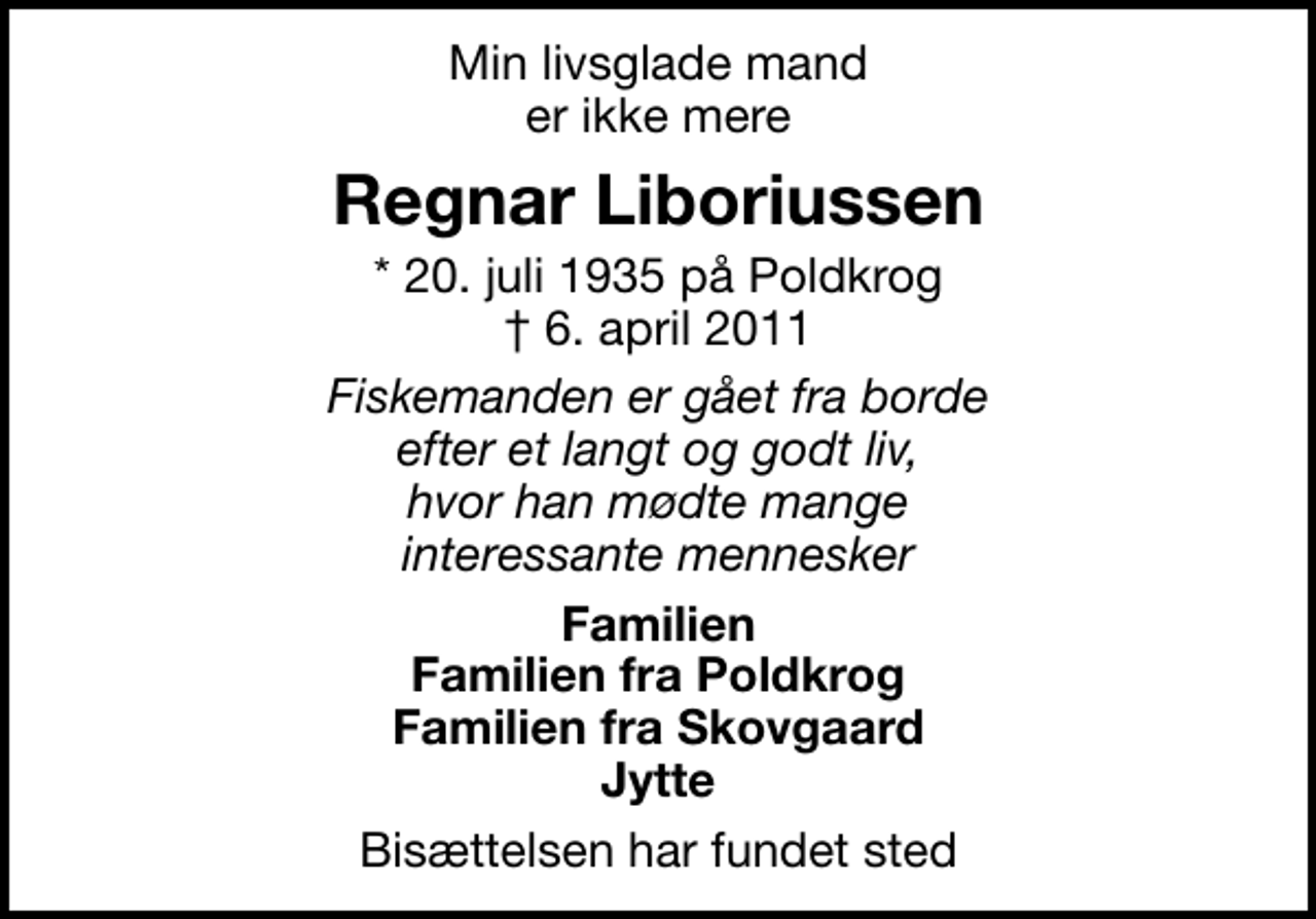 <p>Min livsglade mand er ikke mere<br />Regnar Liboriussen<br />* 20. juli 1935 på Poldkrog<br />✝ 6. april 2011<br />Fiskemanden er gået fra borde efter et langt og godt liv, hvor han mødte mange interessante mennesker<br />Familien Familien fra Poldkrog Familien fra Skovgaard Jytte<br />Bisættelsen har fundet sted</p>