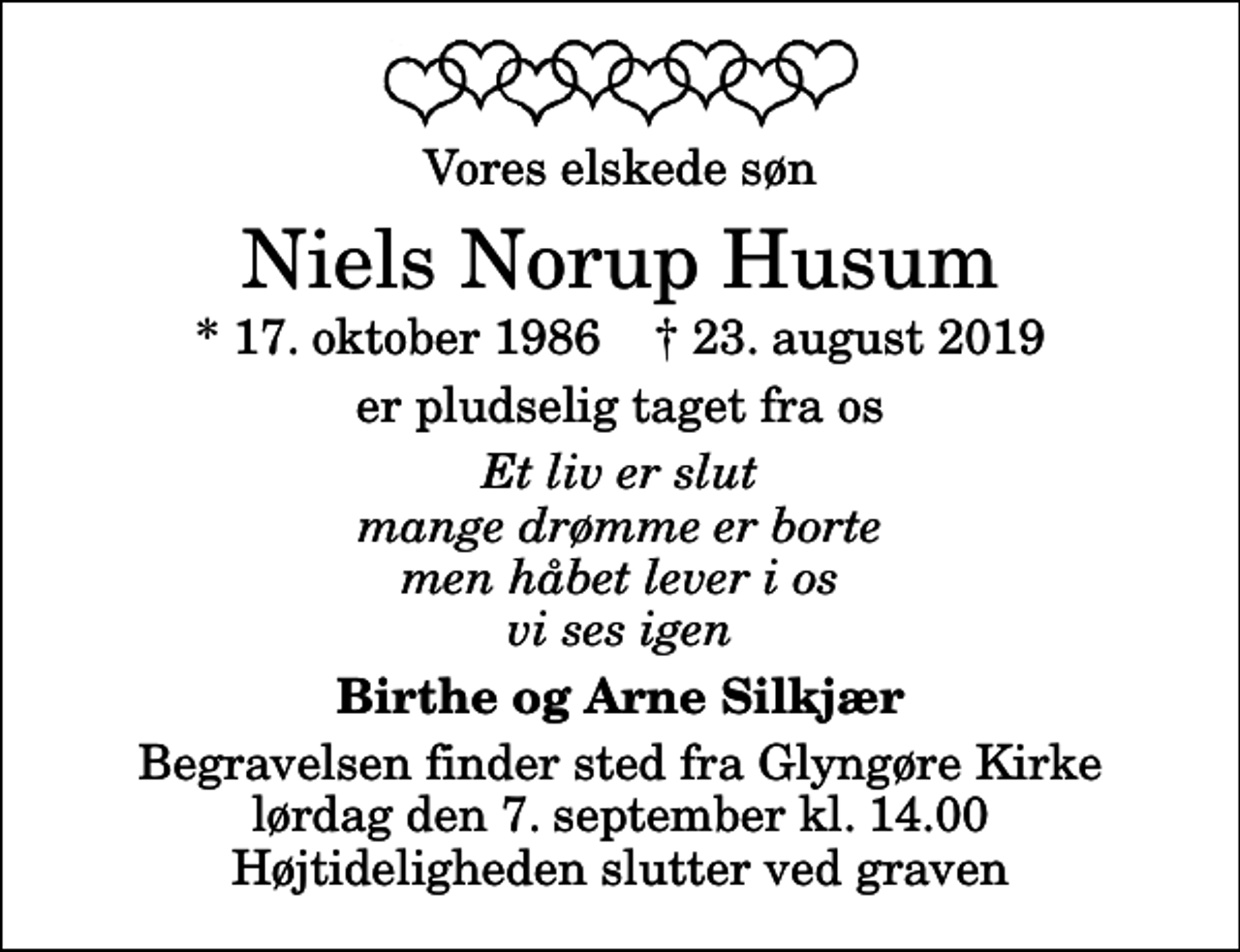 <p>Vores elskede søn<br />Niels Norup Husum<br />* 17. oktober 1986 ✝ 23. august 2019<br />er pludselig taget fra os<br />Et liv er slut mange drømme er borte men håbet lever i os vi ses igen<br />Birthe og Arne Silkjær<br />Begravelsen finder sted fra Glyngøre Kirke lørdag den 7. september kl. 14.00 Højtideligheden slutter ved graven</p>