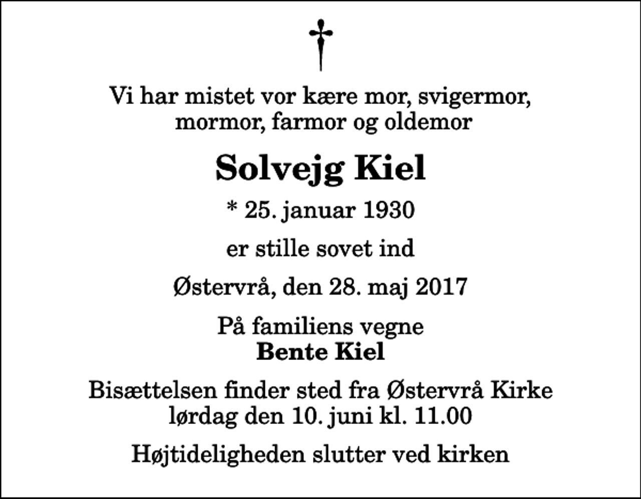 <p>Vi har mistet vor kære mor, svigermor, mormor, farmor og oldemor<br />Solvejg Kiel<br />* 25. januar 1930<br />er stille sovet ind<br />Østervrå, den 28. maj 2017<br />På familiens vegne<br />Bente Kiel<br />Bisættelsen finder sted fra Østervrå Kirke lørdag den 10. juni kl. 11.00 Højtideligheden slutter ved kirken</p>