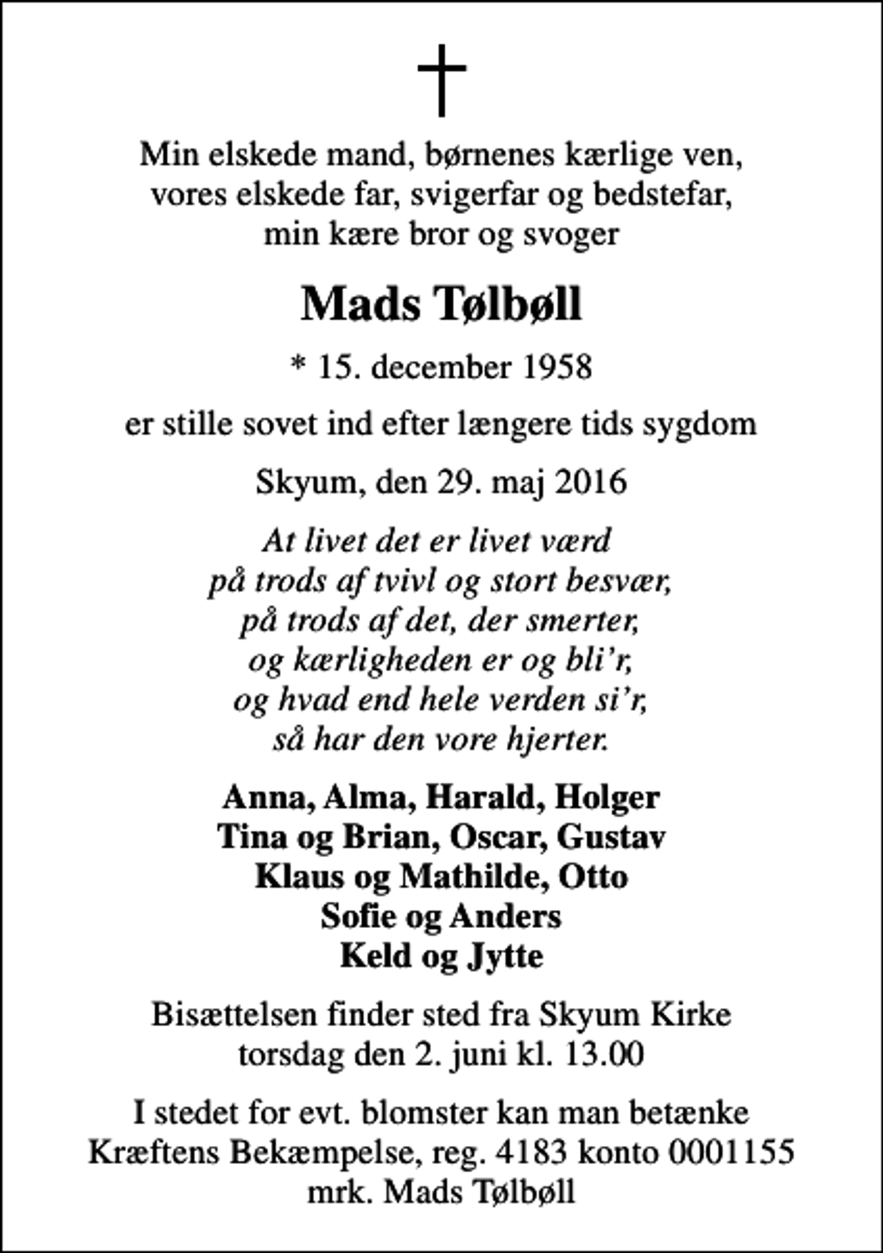 <p>Min elskede mand, børnenes kærlige ven, vores elskede far, svigerfar og bedstefar, min kære bror og svoger<br />Mads Tølbøll<br />* 15. december 1958<br />er stille sovet ind efter længere tids sygdom<br />Skyum, den 29. maj 2016<br />At livet det er livet værd på trods af tvivl og stort besvær, på trods af det, der smerter, og kærligheden er og blir, og hvad end hele verden sir, så har den vore hjerter.<br />Anna, Alma, Harald, Holger Tina og Brian, Oscar, Gustav Klaus og Mathilde, Otto Sofie og Anders Keld og Jytte<br />Bisættelsen finder sted fra Skyum Kirke torsdag den 2. juni kl. 13.00<br />I stedet for evt. blomster kan man betænke<br />Kræftens Bekæmpelse reg.4183konto0001155mrk. Mads<br />Tølbøll</p>