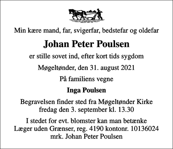 <p>Min kære mand, far, svigerfar, bedstefar og oldefar<br />Johan Peter Poulsen<br />er stille sovet ind, efter kort tids sygdom<br />Møgeltønder, den 31. august 2021<br />På familiens vegne<br />Inga Poulsen<br />Begravelsen finder sted fra Møgeltønder Kirke fredag den 3. september kl. 13.30<br />I stedet for evt. blomster kan man betænke<br />Læger uden Grænser reg.4190kontonr.10136024mrk. Johan Peter<br />Poulsen</p>