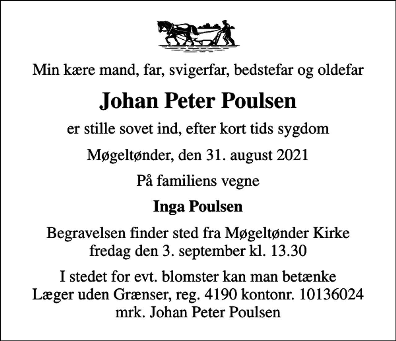 <p>Min kære mand, far, svigerfar, bedstefar og oldefar<br />Johan Peter Poulsen<br />er stille sovet ind, efter kort tids sygdom<br />Møgeltønder, den 31. august 2021<br />På familiens vegne<br />Inga Poulsen<br />Begravelsen finder sted fra Møgeltønder Kirke fredag den 3. september kl. 13.30<br />I stedet for evt. blomster kan man betænke<br />Læger uden Grænser reg.4190kontonr.10136024mrk. Johan Peter<br />Poulsen</p>