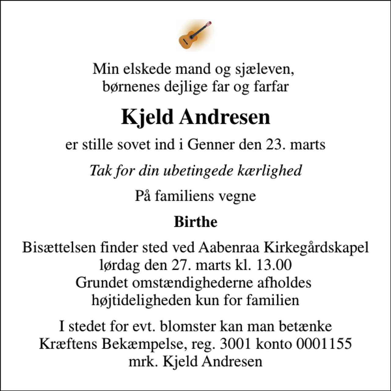 <p>Min elskede mand og sjæleven, børnenes dejlige far og farfar<br />Kjeld Andresen<br />er stille sovet ind i Genner den 23. marts<br />Tak for din ubetingede kærlighed<br />På familiens vegne<br />Birthe<br />Bisættelsen finder sted ved Aabenraa Kirkegårdskapel lørdag den 27. marts kl. 13.00 Grundet omstændighederne afholdes højtideligheden kun for familien<br />I stedet for evt. blomster kan man betænke<br />Kræftens Bekæmpelse reg.3001konto0001155mrk. Kjeld<br />Andresen</p>