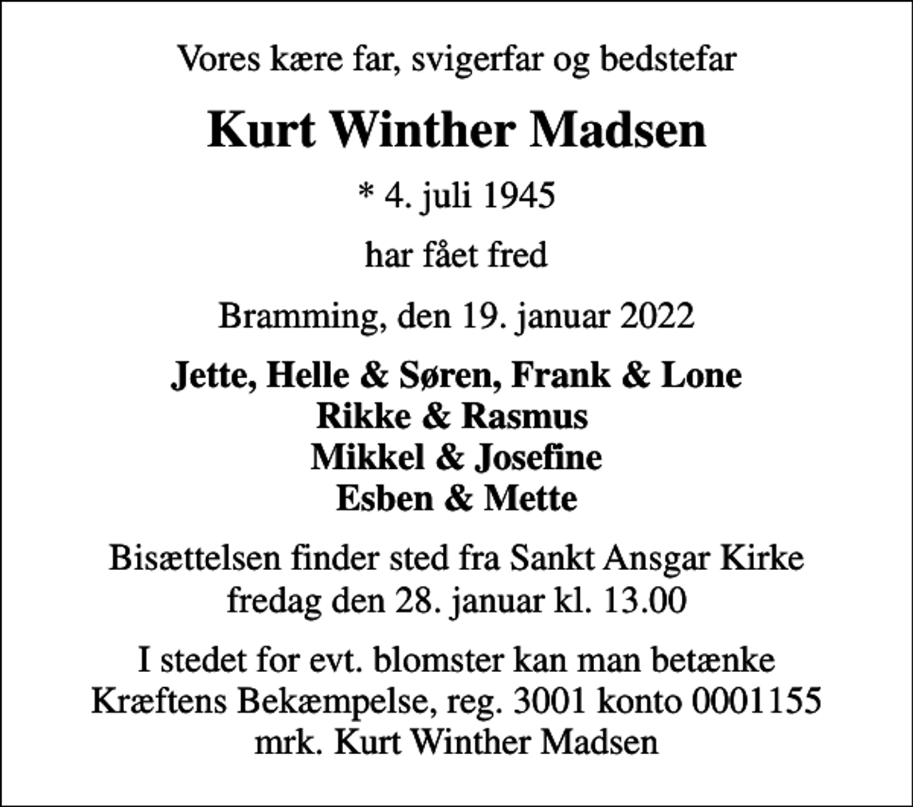 <p>Vores kære far, svigerfar og bedstefar<br />Kurt Winther Madsen<br />* 4. juli 1945<br />har fået fred<br />Bramming, den 19. januar 2022<br />Jette, Helle &amp; Søren, Frank &amp; Lone Rikke &amp; Rasmus Mikkel &amp; Josefine Esben &amp; Mette<br />Bisættelsen finder sted fra Sankt Ansgar Kirke fredag den 28. januar kl. 13.00<br />I stedet for evt. blomster kan man betænke<br />Kræftens Bekæmpelse reg.3001konto0001155mrk. Kurt<br />Winther Madsen</p>
