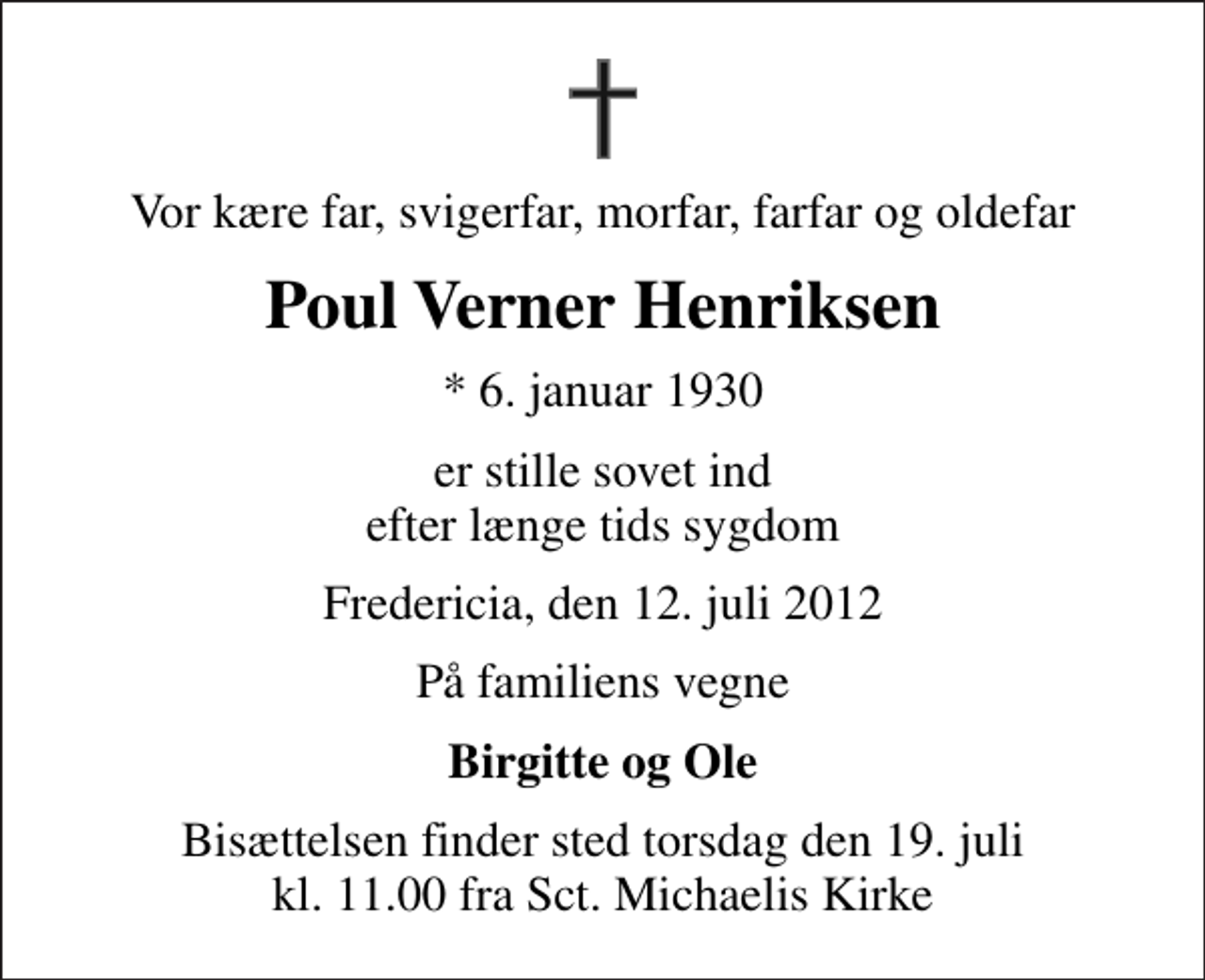 <p>Vor kære far, svigerfar, morfar, farfar og oldefar<br />Poul Verner Henriksen<br />* 6. januar 1930<br />er stille sovet ind efter længe tids sygdom<br />Fredericia, den 12. juli 2012<br />På familiens vegne<br />Birgitte og Ole<br />Bisættelsen finder sted torsdag den 19. juli kl. 11.00 fra Sankt Michaelis Kirke</p>