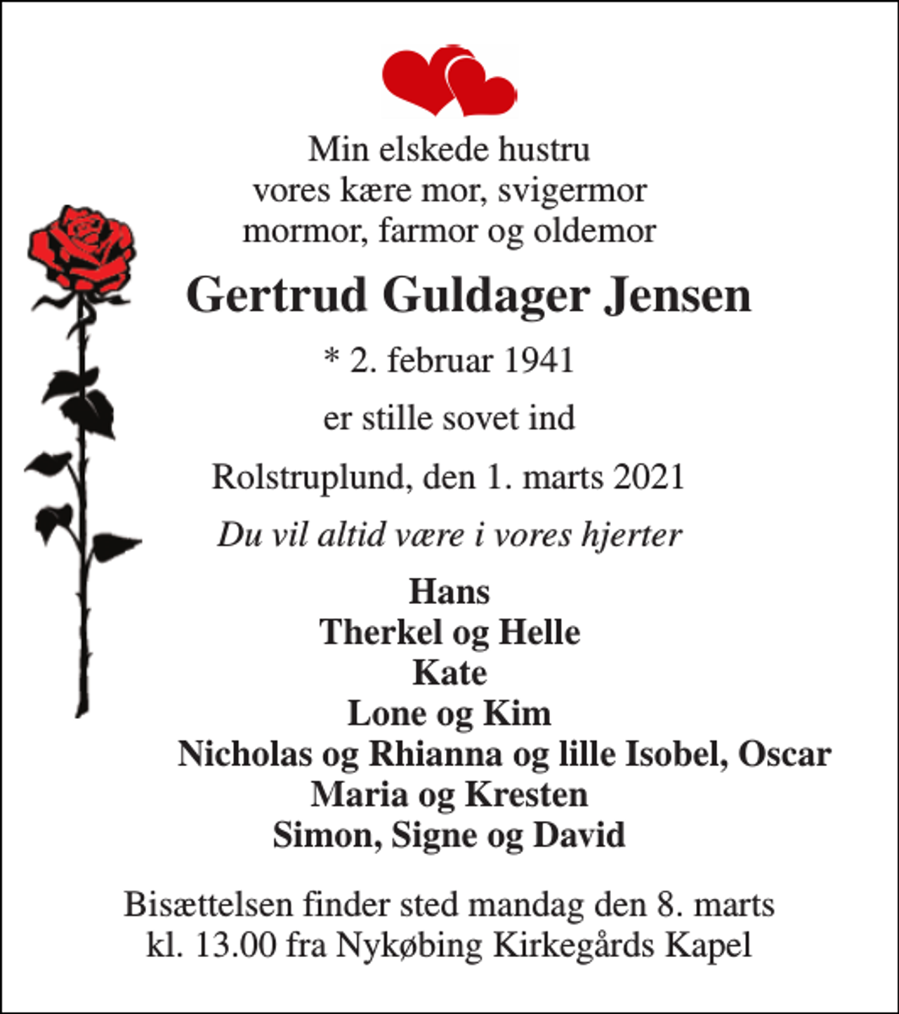 <p>Min elskede hustru vores kære mor, svigermor mormor, farmor og oldemor<br />Gertrud Guldager Jensen<br />*​ 2. februar 1941<br />er stille sovet ind<br />Rolstruplund, den 1. marts 2021<br />Du vil altid være i vores hjerter<br />Hans Therkel og Helle Kate Lone og Kim Nicholas og Rhianna og lille Isobel, Oscar Maria og Kresten Simon, Signe og David<br />Bisættelsen finder sted mandag den 8. marts kl. 13.00 fra Nykøbing Kirkegårds Kapel</p>