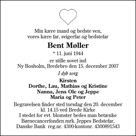 <p>Min kære mand og bedste ven, vores kære far, svigerfar og bedstefar<br />Bent Møller<br />* 11. juni 1944<br />er stille sovet ind Ny Bosholm, Bredebro den 15. december 2007<br />I dyb sorg<br />Kirsten Dorthe, Lau, Mathias og Kristine Nanna, Jens Ole og Jeppe Maria og Peter<br />Begravelsen finder sted torsdag den 20. december kl. 14.15 ved Brede Kirke I stedet for evt. blomster bedes man betænke Børnecancerfonden mrk. Jeppes Bedstefar, Danske Bank reg.nr. 4300-kontonr. 4300891543</p>