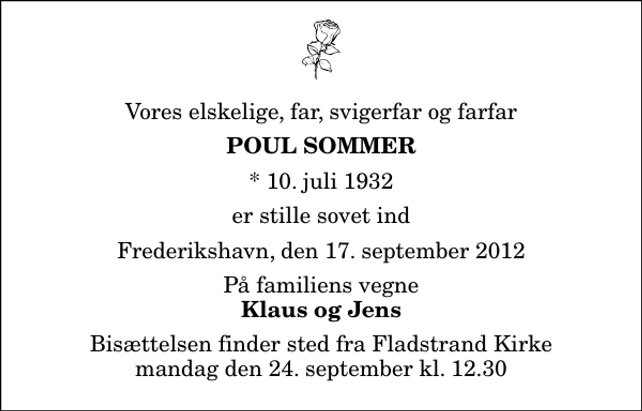 <p>Vores elskelige, far, svigerfar og farfar<br />Poul Sommer<br />* 10. juli 1932<br />er stille sovet ind<br />Frederikshavn, den 17. september 2012<br />På familiens vegne<br />Klaus og Jens<br />Bisættelsen finder sted fra Fladstrand Kirke mandag den 24. september kl. 12.30</p>