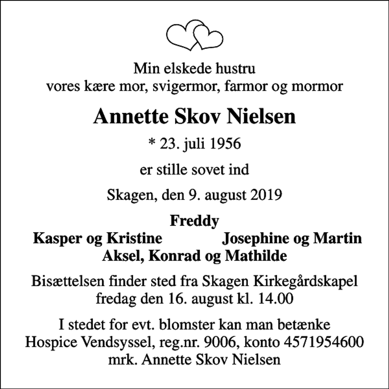 <p>Min elskede hustru vores kære mor, svigermor, farmor og mormor<br />Annette Skov Nielsen<br />* 23. juli 1956<br />er stille sovet ind<br />Skagen, den 9. august 2019<br />Freddy<br />Kasper og Kristine<br />Josephine og Martin<br />Bisættelsen finder sted fra Skagen Kirkegårdskapel fredag den 16. august kl. 14.00<br />I stedet for evt. blomster kan man betænke<br />Hospice Vendsyssel reg.nr.9006,konto4571954600mrk. Annette Skov<br />Nielsen</p>