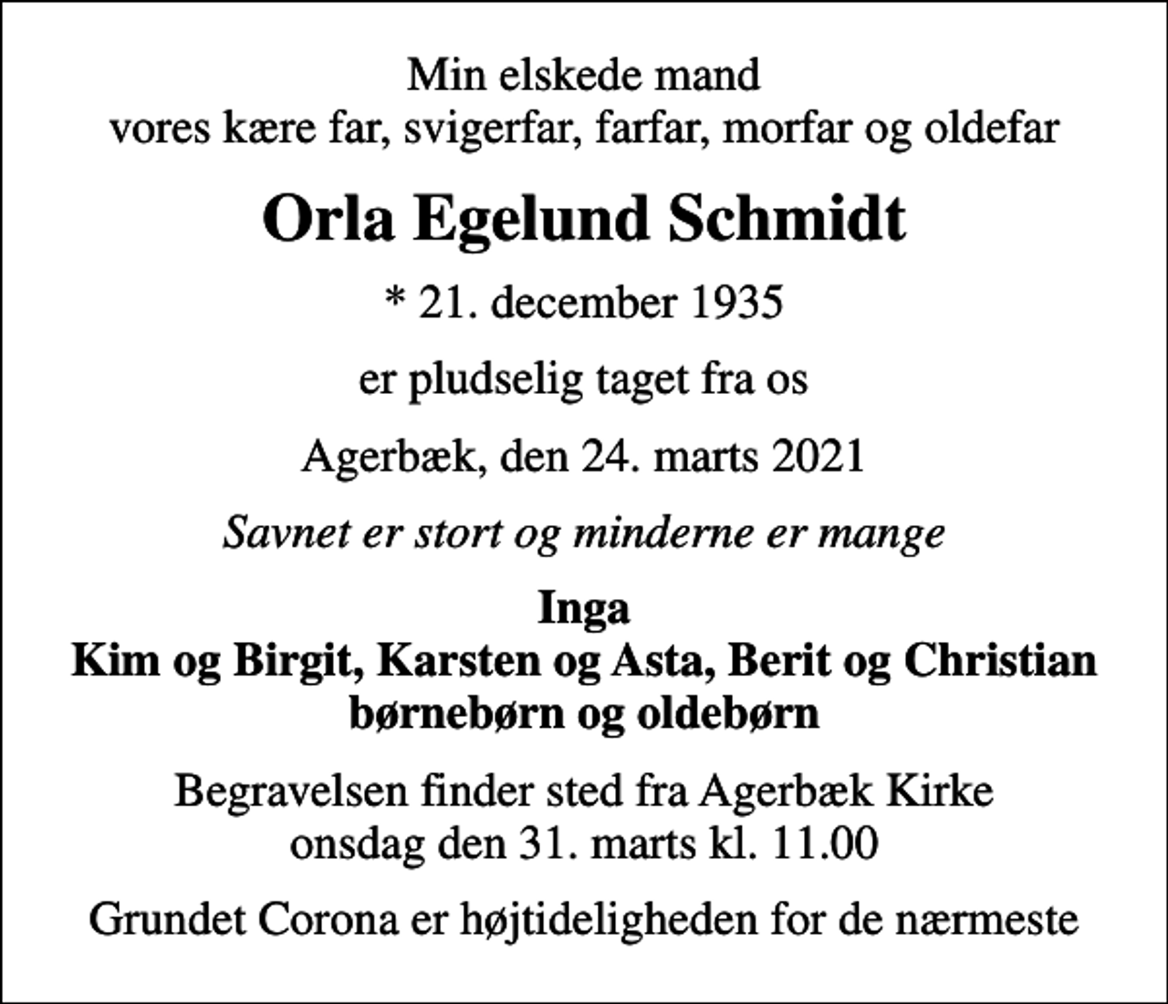 <p>Min elskede mand vores kære far, svigerfar, farfar, morfar og oldefar<br />Orla Egelund Schmidt<br />* 21. december 1935<br />er pludselig taget fra os<br />Agerbæk, den 24. marts 2021<br />Savnet er stort og minderne er mange<br />Inga Kim og Birgit, Karsten og Asta, Berit og Christian børnebørn og oldebørn<br />Begravelsen finder sted fra Agerbæk Kirke onsdag den 31. marts kl. 11.00<br />Grundet Corona er højtideligheden for de nærmeste</p>