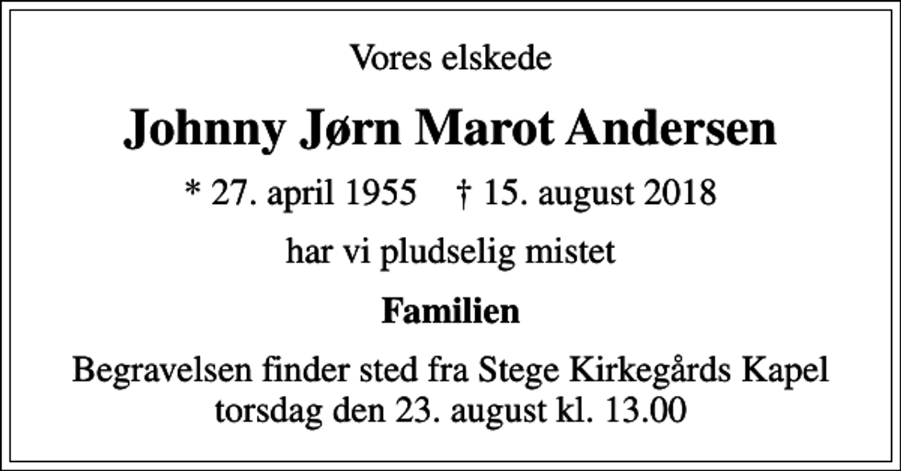<p>Vores elskede<br />Johnny Jørn Marot Andersen<br />* 27. april 1955 ✝ 15. august 2018<br />har vi pludselig mistet<br />Familien<br />Begravelsen finder sted fra Stege Kirkegårds Kapel torsdag den 23. august kl. 13.00</p>