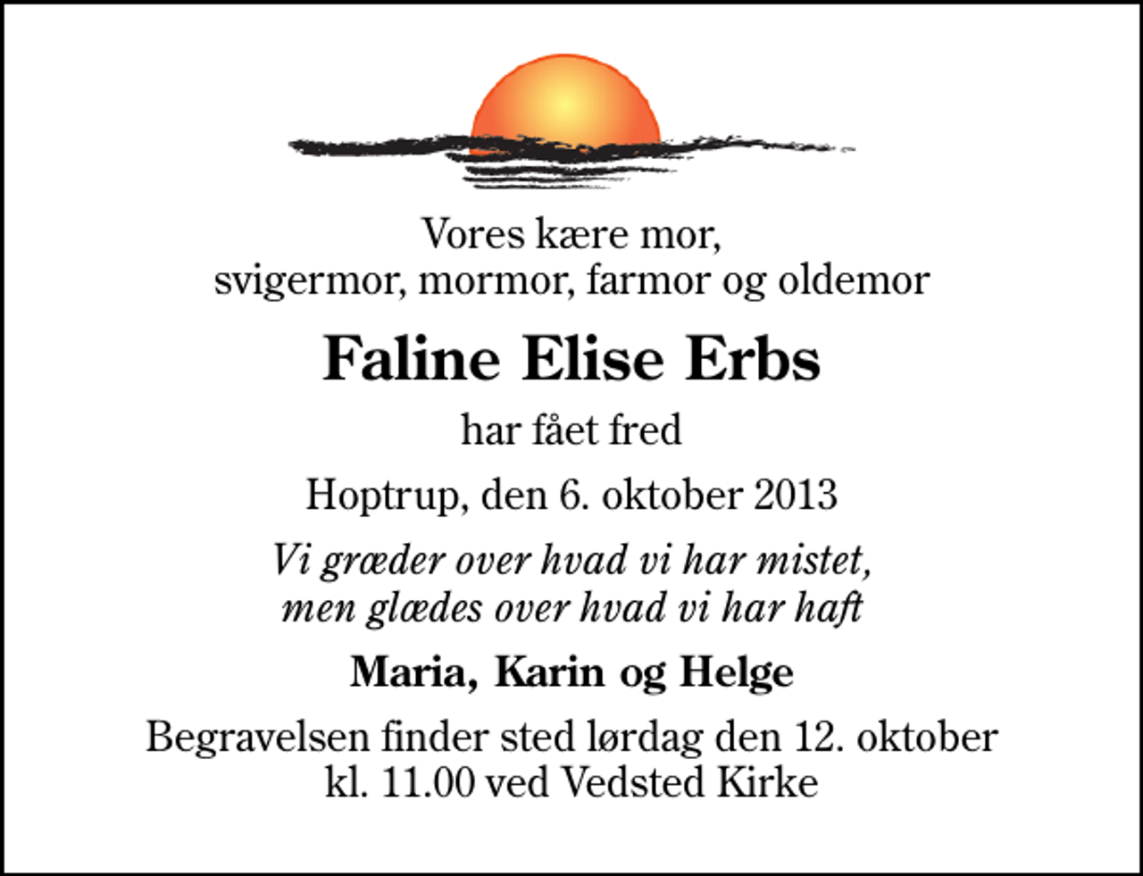 <p>Vores kære mor, svigermor, mormor, farmor og oldemor<br />Faline Elise Erbs<br />har fået fred<br />Hoptrup, den 6. oktober 2013<br />Vi græder over hvad vi har mistet, men glædes over hvad vi har haft<br />Maria, Karin og Helge<br />Begravelsen finder sted lørdag den 12. oktober kl. 11.00 ved Vedsted Kirke</p>