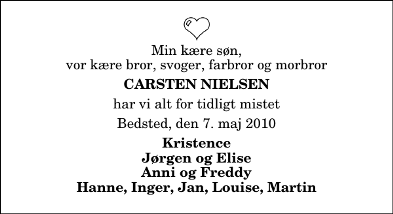 <p>Min kære søn, vor kære bror, svoger, farbror og morbror<br />Carsten Nielsen<br />har vi alt for tidligt mistet<br />Bedsted, den 7. maj 2010<br />Kristence Jørgen og Elise Anni og Freddy Hanne, Inger, Jan, Louise, Martin</p>