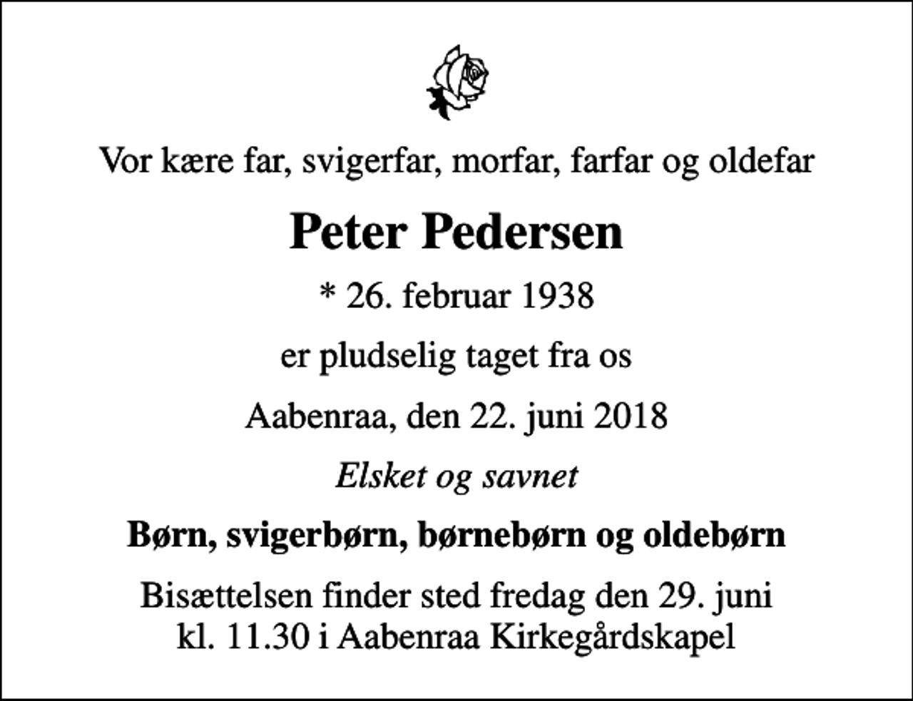 <p>Vor kære far, svigerfar, morfar, farfar og oldefar<br />Peter Pedersen<br />* 26. februar 1938<br />er pludselig taget fra os<br />Aabenraa, den 22. juni 2018<br />Elsket og savnet<br />Børn, svigerbørn, børnebørn og oldebørn<br />Bisættelsen finder sted fredag den 29. juni kl. 11.30 i Aabenraa Kirkegårdskapel</p>