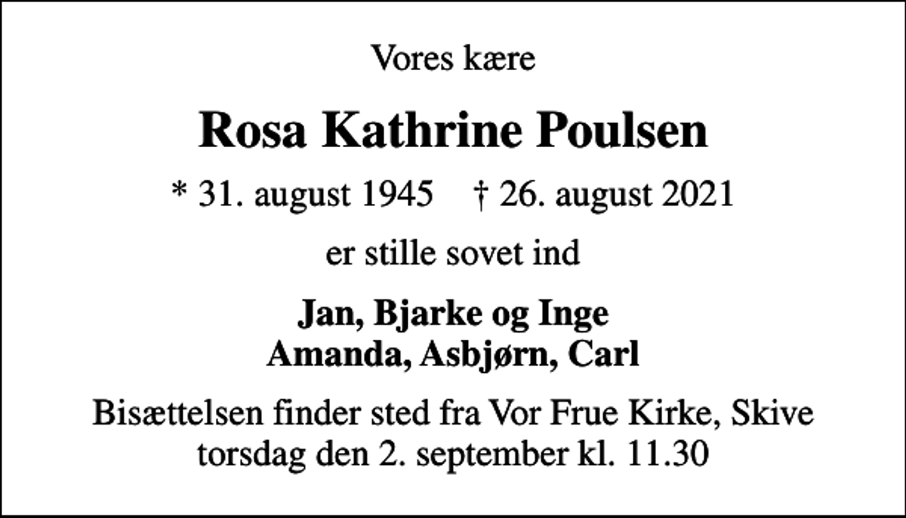 <p>Vores kære<br />Rosa Kathrine Poulsen<br />* 31. august 1945 ✝ 26. august 2021<br />er stille sovet ind<br />Jan, Bjarke og Inge Amanda, Asbjørn, Carl<br />Bisættelsen finder sted fra Vor Frue Kirke, Skive torsdag den 2. september kl. 11.30</p>