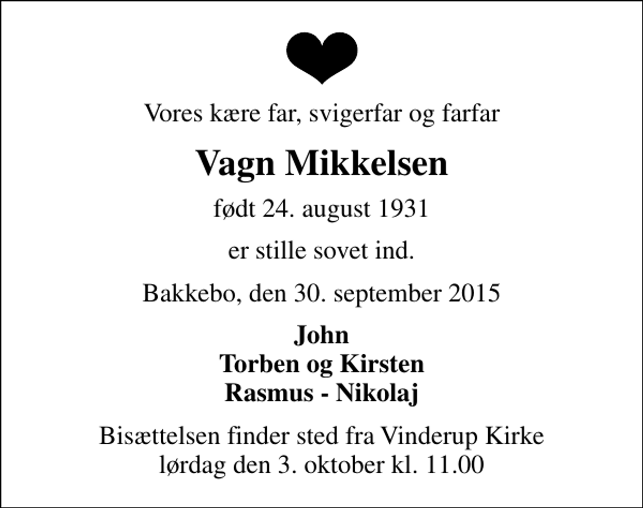 <p>Vores kære far, svigerfar og farfar<br />Vagn Mikkelsen<br />født 24. august 1931<br />er stille sovet ind.<br />Bakkebo, den 30. september 2015<br />John Torben og Kirsten Rasmus - Nikolaj<br />Bisættelsen finder sted fra Vinderup Kirke lørdag den 3. oktober kl. 11.00</p>