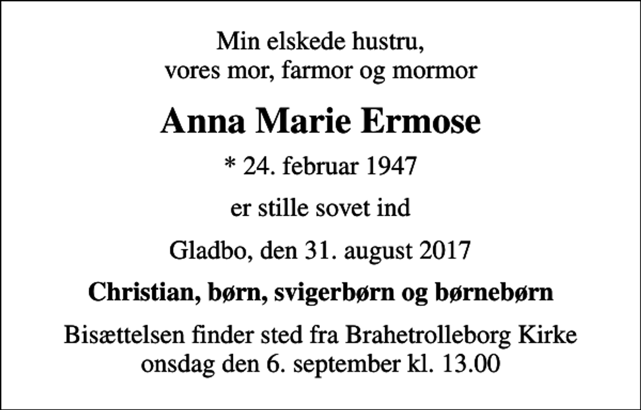 <p>Min elskede hustru, vores mor, farmor og mormor<br />Anna Marie Ermose<br />* 24. februar 1947<br />er stille sovet ind<br />Gladbo, den 31. august 2017<br />Christian, børn, svigerbørn og børnebørn<br />Bisættelsen finder sted fra Brahetrolleborg Kirke onsdag den 6. september kl. 13.00</p>