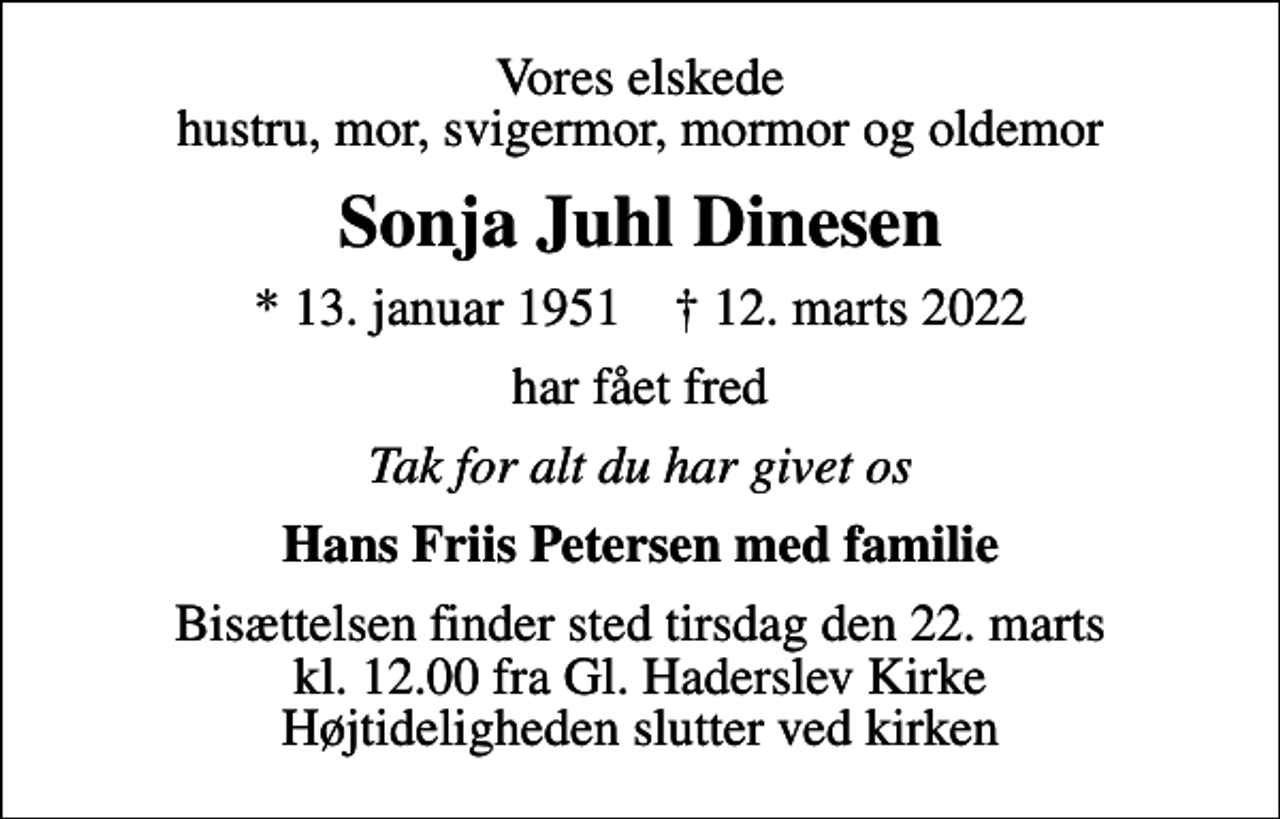 <p>Vores elskede hustru, mor, svigermor, mormor og oldemor<br />Sonja Juhl Dinesen<br />* 13. januar 1951 ✝ 12. marts 2022<br />har fået fred<br />Tak for alt du har givet os<br />Hans Friis Petersen med familie<br />Bisættelsen finder sted tirsdag den 22. marts kl. 12.00 fra Gl. Haderslev Kirke Højtideligheden slutter ved kirken</p>
