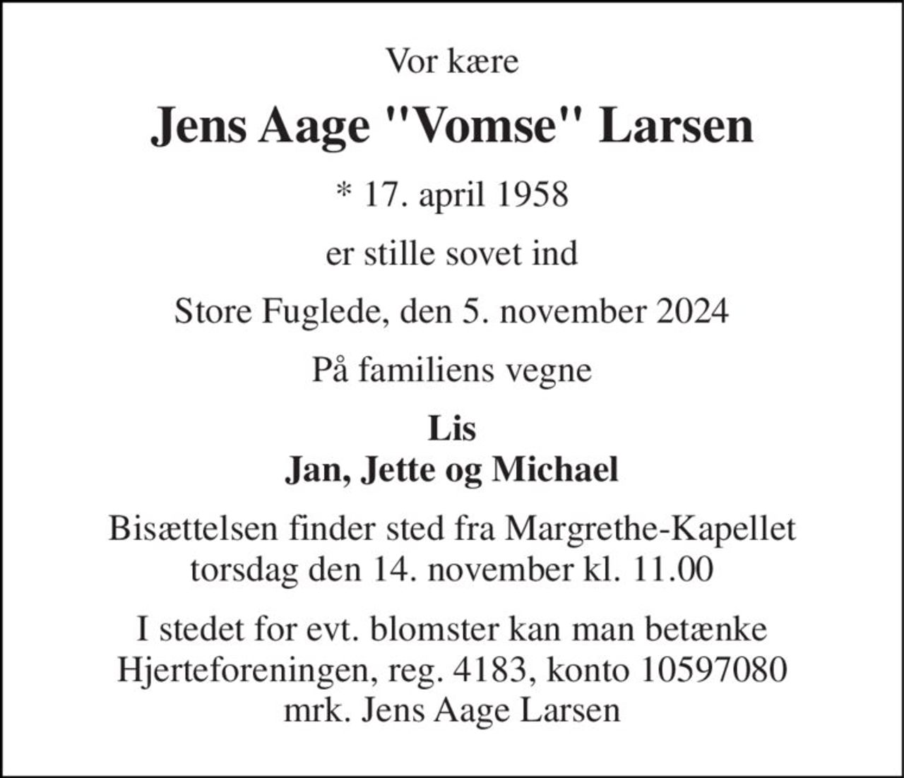 Vor kære 
Jens Aage "Vomse" Larsen 
*​ 17. april 1958 
er stille sovet ind 
Store Fuglede, den 5. november 2024 
På familiens vegne 
Lis Jan, Jette og Michael 
Bisættelsen​ finder sted fra Margrethe-Kapellet​ torsdag den 14. november​ kl. 11.00 
I stedet for evt. blomster kan man betænke Hjerteforeningen, reg. 4183, konto 10597080 mrk. Jens Aage Larsen