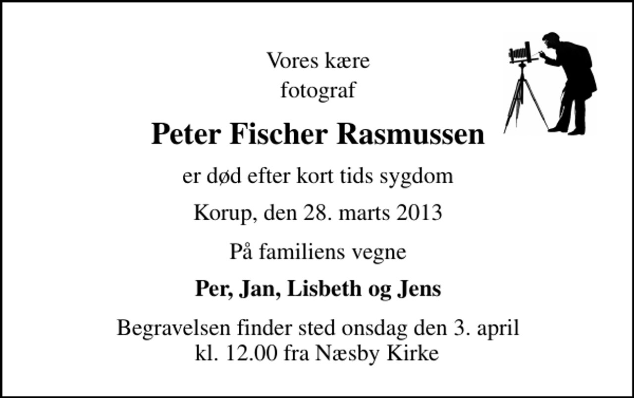 <p>Vores kære<br />fotograf<br />Peter Fischer Rasmussen<br />er død efter kort tids sygdom<br />Korup, den 28. marts 2013<br />På familiens vegne<br />Per, Jan, Lisbeth og Jens<br />Begravelsen finder sted onsdag den 3. april kl. 12.00 fra Næsby Kirke</p>