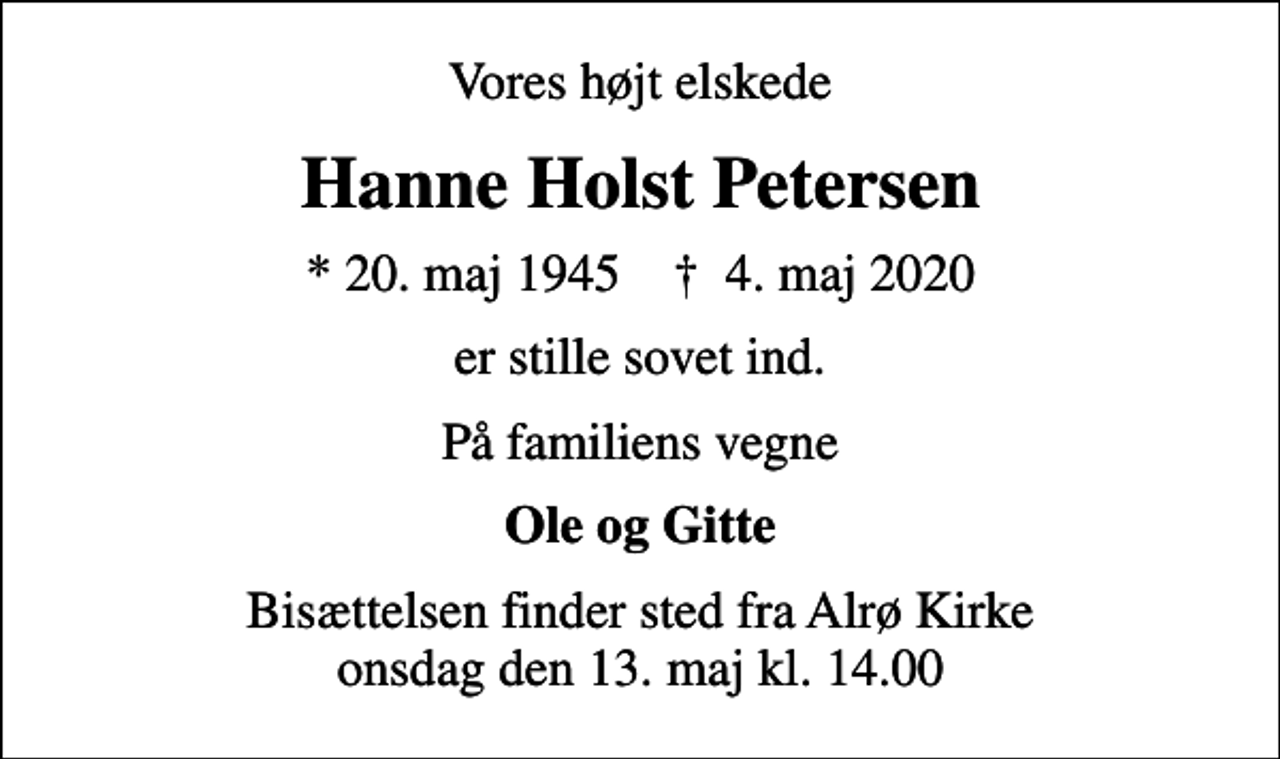 <p>Vores højt elskede<br />Hanne Holst Petersen<br />* 20. maj 1945 ✝ 4. maj 2020<br />er stille sovet ind.<br />På familiens vegne<br />Ole og Gitte<br />Bisættelsen finder sted fra Alrø Kirke onsdag den 13. maj kl. 14.00</p>