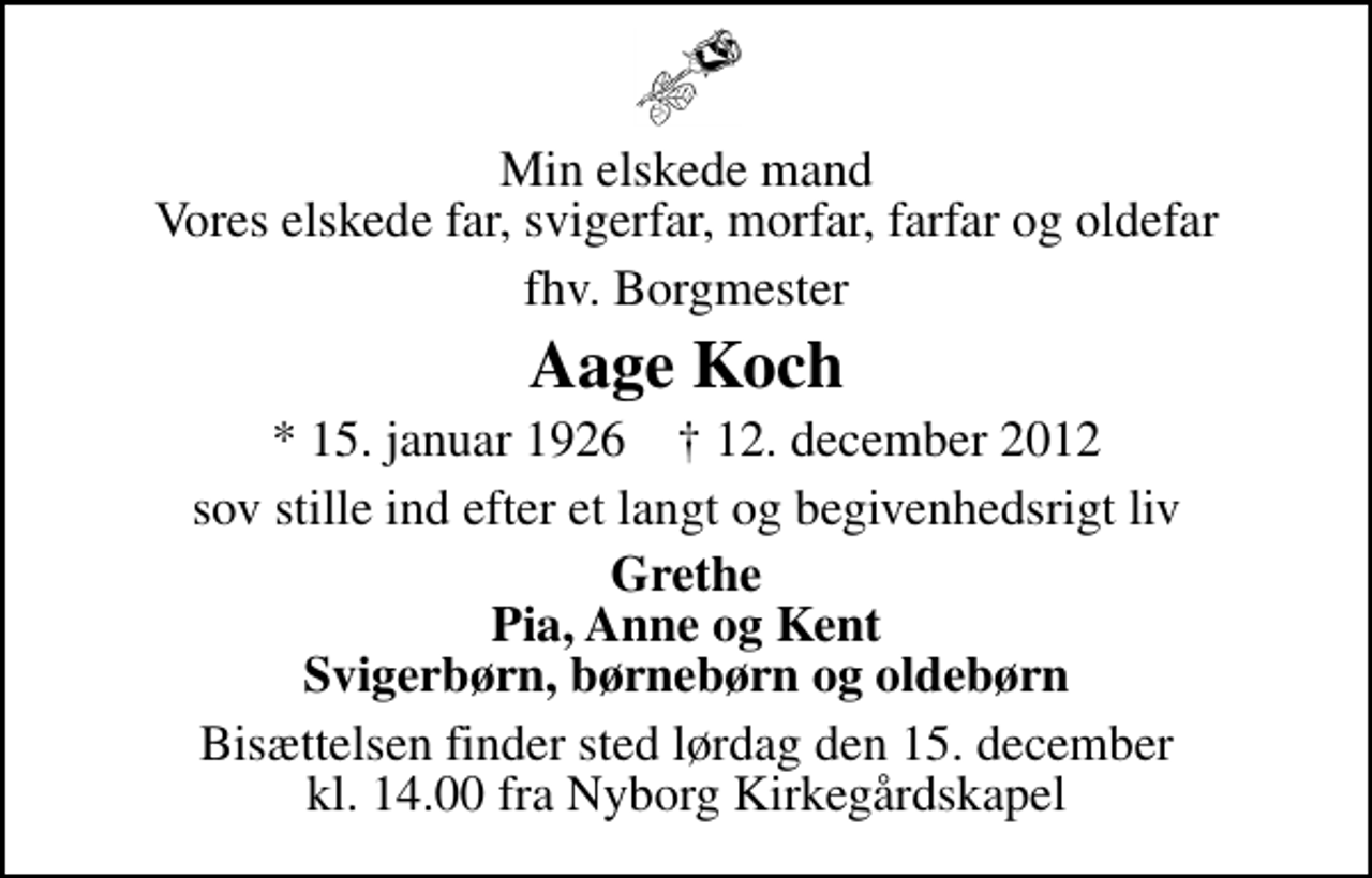 <p>Min elskede mand Vores elskede far, svigerfar, morfar, farfar og oldefar<br />fhv. Borgmester<br />Aage Koch<br />* 15. januar 1926 ✝ 12. december 2012<br />sov stille ind efter et langt og begivenhedsrigt liv<br />Grethe Pia, Anne og Kent Svigerbørn, børnebørn og oldebørn<br />Bisættelsen finder sted lørdag den 15. december kl. 14.00 fra Nyborg Kirkegårdskapel</p>