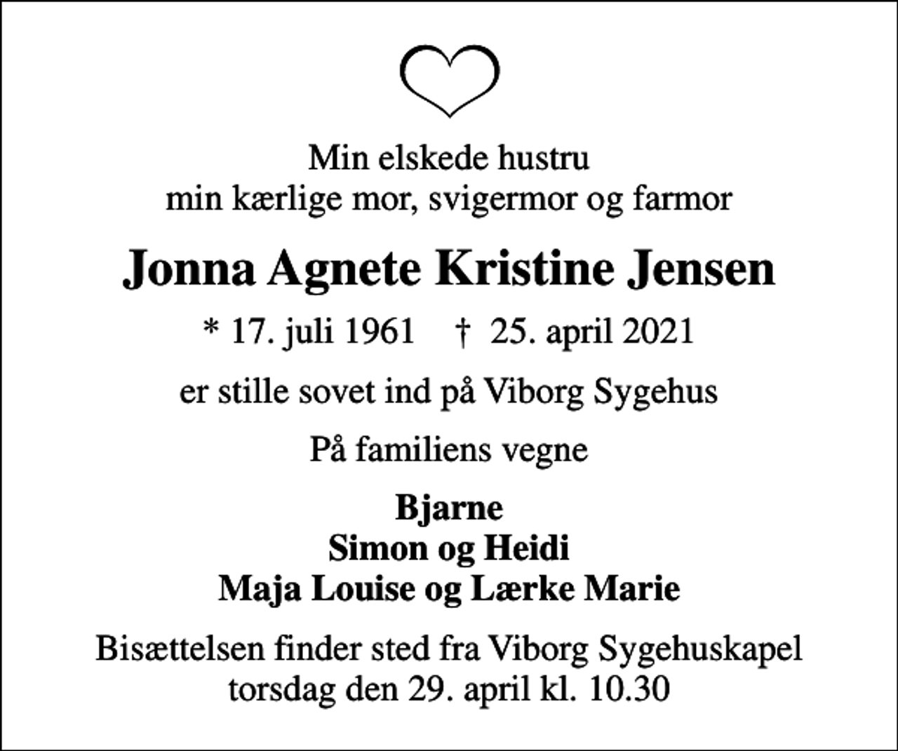 <p>Min elskede hustru min kærlige mor, svigermor og farmor<br />Jonna Agnete Kristine Jensen<br />* 17. juli 1961 ✝ 25. april 2021<br />er stille sovet ind på Viborg Sygehus<br />På familiens vegne<br />Bjarne Simon og Heidi Maja Louise og Lærke Marie<br />Bisættelsen finder sted fra Viborg Sygehuskapel torsdag den 29. april kl. 10.30</p>